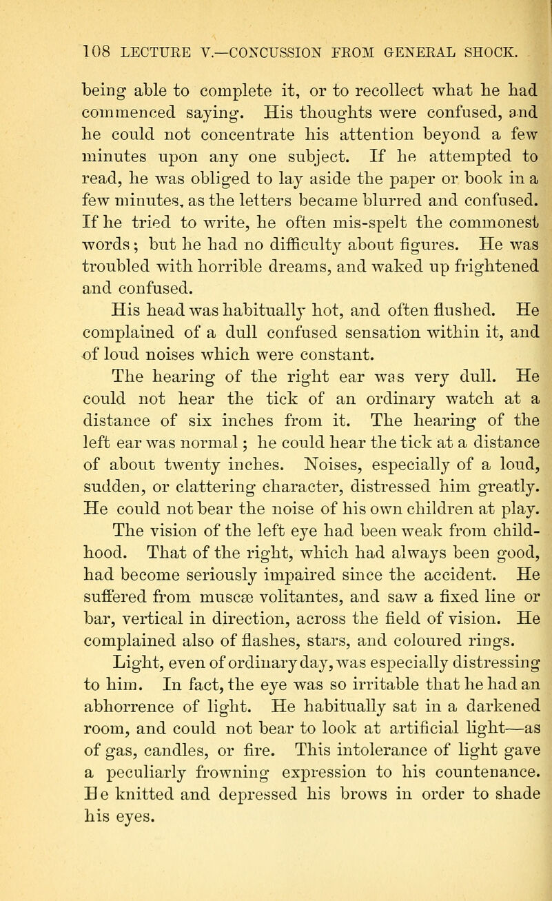 being able to complete it, or to recollect what lie bad commenced saying. His tliougbts were confused, and be could not concentrate bis attention beyond a few minutes upon any one subject. If be attempted to read, be was obliged to lay aside tbe paper or book in a few minutes, as tbe letters became blurred and confused. If be tried to write, be often mis-spelt tbe commonest words ; but be bad no difficult}^ about figures. He was troubled with borrible dreams, and waked up frightened and confused. His head was habitually hot, and often flushed. He complained of a dull confused sensation within it, and -of loud noises which were constant. The hearing of the right ear was Yerj dull. He could not hear the tick of an ordinary watch at a distance of six inches from it. The hearing of the left ear was normal; he could hear the tick at a distance of about twenty inches. Noises, especially of a loud, sudden, or clattering character, distressed him greatly. He could not bear the noise of his own children at play. The vision of the left eye had been weak from child- hood. That of tbe right, which had always been good, had become seriously impaired since the accident. He suffered from muscae volitantes, and sav/ a fixed line or bar, vertical in direction, across the field of vision. He complained also of flashes, stars, and coloured rings. Light, even of ordinary day, was especially distressing to him. In fact, the eye was so irritable that he had an abhorrence of light. He habitually sat in a darkened room, and could not bear to look at artificial light—as of gas, candles, or fire. This intolerance of light gave a peculiarly frowning expression to his countenance. He knitted and depressed bis brows in order to shade his eyes.