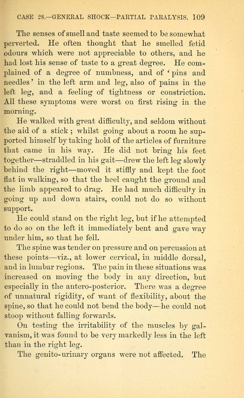Tlie senses of smell and taste seemed to be somewhat perverted. He often thought that he smelled fetid odours which were not appreciable to others, and he had lost his sense of taste to a great degree. He com- plained of a degree of numbness, and of ' pins and needles' in the left arm and leg, also of pains in tiie left leg, and a feeling of tightness or constriction. All these symptoms were worst on first rising in the morning. He walked with great difficulty, and seldom without the aid of a stick ; whilst going about a room he sup- ported himself by taking hold of the articles of furniture that came in his way. He did not bring his feet together—straddled in his gait—drew the left leg slowly behind the right—moved it stiffly and kept the foot flat in walking, so that the heel caught the ground and the limb appeared to drag. He had much difficulty in going up and down stairs, could not do so without support. He could stand on the right leg, but if he attempted to do so on the left it immediately bent and gave way under him, so that he fell. The spine was tender on pressure and on percussion at these points—viz., at lower cervical, in middle dorsal, and in lumbar regions. The pain in these situations was increased on moving the body in any direction, but especially in the antero-posterior. There was a degree of unnatural rigidity, of want of flexibility, about the spine, so that he could not bend the body—he could not stoop without falling forwards. On testing the irritability of the muscles by gal- vanism, it was found to be very markedly less in the left than in the right leg. The genito-urinary organs were not afiected. The