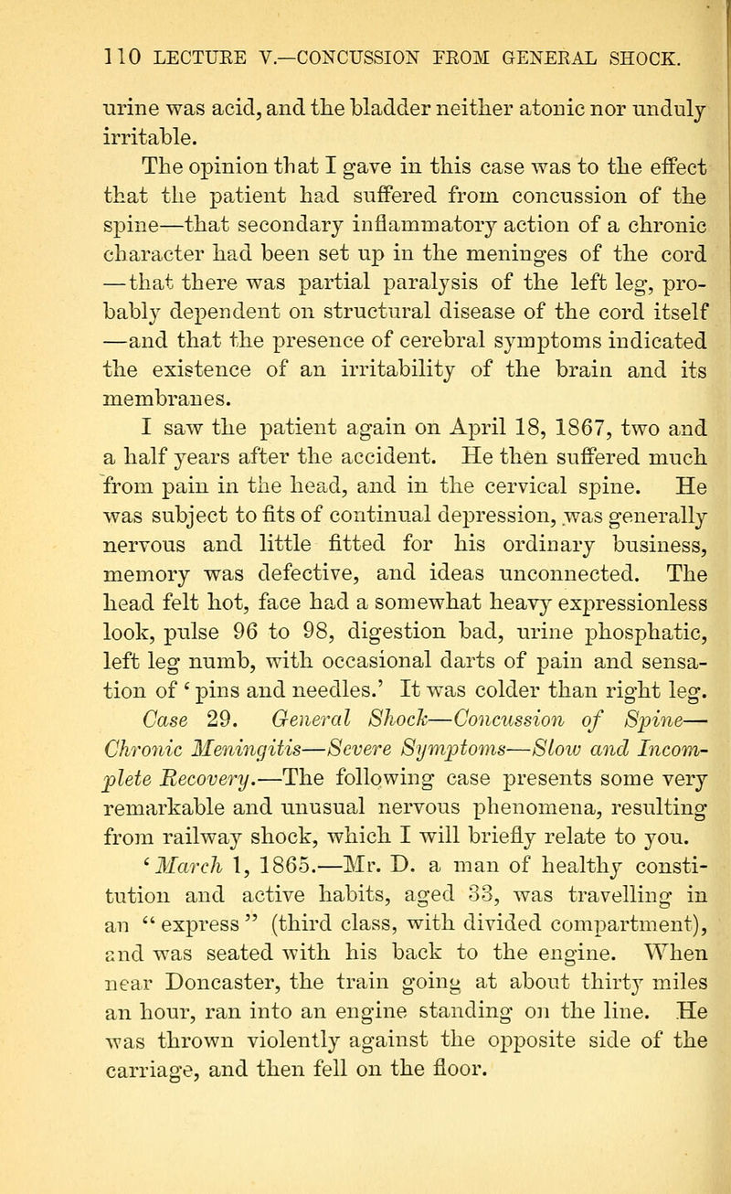 urine was acid, and tlie bladder neither atonic nor unduly irritable. The opinion that I gave in this case was to the effect that the patient had suffered from concussion of the spine—that secondary inflammatory action of a chronic character had been set up in the meninges of the cord —that there was partial paralysis of the left leg, pro- bably dependent on structural disease of the cord itself —and that the presence of cerebral symptoms indicated the existence of an irritability of the brain and its membranes. I saw the patient again on April 18, 1867, two and a half years after the accident. He then suffered much from pain in the head, and in the cervical spine. He was subject to fits of continual depression, was generally nervous and little fitted for his ordinary business, memory was defective, and ideas unconnected. The head felt hot, face had a somewhat heavy expressionless look, pulse 96 to 98, digestion bad, urine phosphatic, left leg numb, with occasional darts of pain and sensa- tion of ' pins and needles.' It was colder than right leg. Case 29. General ShocJc—Concussion of Spine— Chronic Meningitis—Severe Symptoms-—Slow and Incom- plete Recovery.—The following case presents some very remarkable and unusual nervous phenomena, resulting from railway shock, which I will briefly relate to you. 'March I, 1865.—Mr. D. a man of healthy consti- tution and active habits, aged 33, was travelling in an  express  (third class, with divided compartment), and was seated with his back to the engine. When near Doncaster, the train going at about thirt}^ miles an hour, ran into an engine standing on the line. He was thrown violently against the oj^posite side of the carriage, and then fell on the floor.