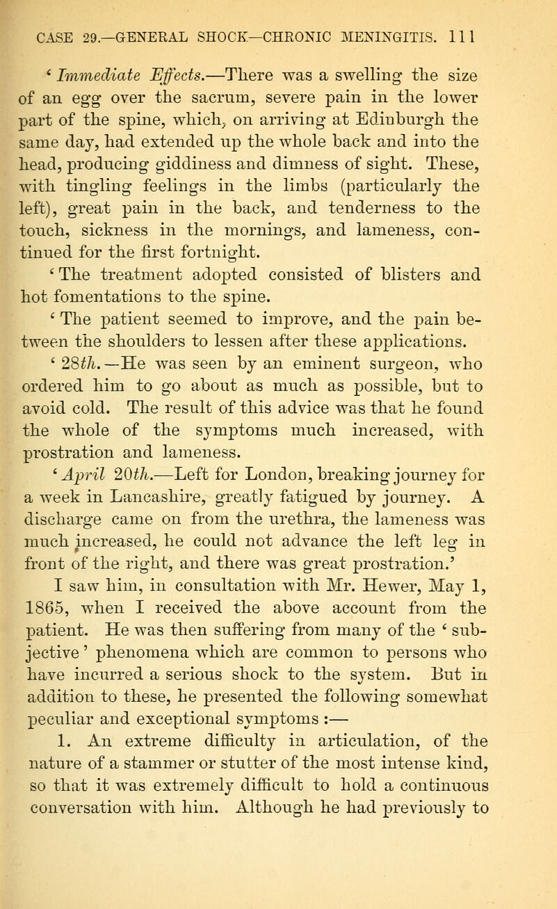 ' Immediate Effects.—There was a swelling tlie size of an egg over the sacrum, severe pain in the lower part of the spine, which^ on arriving at Edinburgh the same day, had extended up the whole back and into the head, producing giddiness and dimness of sight. These, with tingling feelings in the limbs (particularly the left), great pain in the back, and tenderness to the touch, sickness in the mornings, and lameness, con- tinued for the first fortnight. ' The treatment adopted consisted of blisters and hot fomentations to the spine. ' The patient seemed to improve, and the pain be- tween the shoulders to lessen after these applications. ' 28^/i. —He was seen by an eminent surgeon, who ordered him to go about as much as possible, but to avoid cold. The result of this advice was that he found the whole of the symptoms much increased, with prostration and lameness. ' Ai^ril 20th.—Left for London, breaking journey for a week in Lancashire, greatly fatigued by journey. A discharge came on from the urethra, the lameness was much increased, he could not advance the left les: in front of the right, and there was great prostration.' I saw him, in consultation with Mr. Hewer, May 1, 1865, when I received the above account from the patient. He was then suffering from many of the ' sub- jective ' phenomena which are common to persons who have incurred a serious shock to the system. But in addition to these, he presented the following somewhat peculiar and exceptional symptoms :— 1. An extreme dif&culty in articulation, of the nature of a stammer or stutter of the most intense kind, so that it was extremely difficult to hold a continuous conversation with him. Although he had previously to