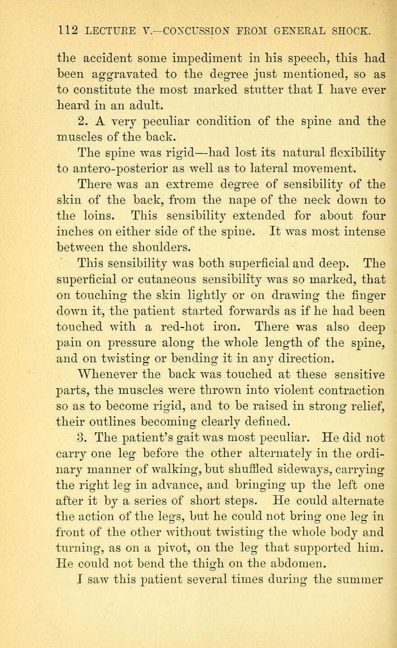 the accident some impediment in his speech, this had been aggravated to the degree just mentioned, so as to constitute the most marked stutter that I have ever heard in an adult. 2. A very peculiar condition of the spine and the muscles of the back. The spine was rigid—had lost its natural flexibility to antero-posterior as well as to lateral movement. There was an extreme degree of sensibility of the skin of the back, from the nape of the neck down to the loins. This sensibility extended for about four inches on either side of the spine. It was most intense between the shoulders. This sensibility was both superficial and deep. The superficial or cutaneous sensibility was so marked, that on touching the skin lightly or on drawing the finger down it, the patient started forwards as if he had been touched with a red-hot iron. There was also deep pain on pressure along the whole length of the spine, and on twisting or bending it in any direction. Whenever the back was touched at these sensitive parts, the muscles were thrown into violent contraction so as to become rigid, and to be raised in strong relief, their outlines becoming clearly defined. 3. The patient's gait was most peculiar. He did not carry one leg before the other alternately in the ordi- nary manner of walking, but shuffled sideways, carrying the right leg in advance, and bringing up the left one after it by a series of short steps. He could alternate the action of the legs, but he could not bring one leg in front of the other without twisting the whole body and turning, as on a pivot, on the leg that supported him. He could not bend the thigh on the abdomen. I saw this patient several times during the summer