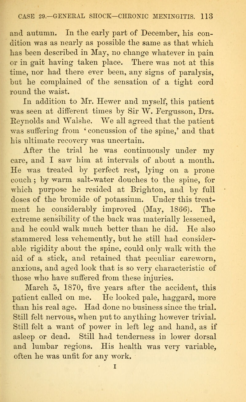 and autumn. In the early part of December, his con- dition was as nearly as possible the same as that which has been described in May, no change whatever in pain or in gait having taken place. There was not at this time, nor had there ever been, any signs of paralysis, but he complained of the sensation of a tight cord round the waist. In addition to Mr. Hewer and myself, this patient was seen at different times by Sir W. Tergnsson, Drs. Eeynolds and Walshe. We all agreed that the patient was suffering from ' concussion of the spine,' and that his ultimate recovery was uncertain. After the trial he was continuously under my care, and I saw him at intervals of about a month. He was treated by perfect rest, lying on a prone couch; by warm salt-water douches to the spine, for which purpose he resided at Brighton, and by full doses of the bromide of potassium. Under this treat- ment he considerably improved (May, 1866). The extreme sensibility of the back was materially lessened, and he could walk much better than he did. He also stammered less vehemently, but he still had consider- able rigidity about the spine, could only walk with the aid of a stick, and retained that peculiar careworn, anxious, and aged look that is so very characteristic of those who have suffered from these injuries. March 5, 1870, five years after the accident, this patient called on me. He looked pale, haggard, more than his real age. Had done no business since the trial. Still felt nervous, when put to anything however trivial. Still felt a want of power in left leg and hand, as if asleep or dead. Still had tenderness in lower dorsal and lumbar regions. His health was very variable, often he was unfit for any work. I