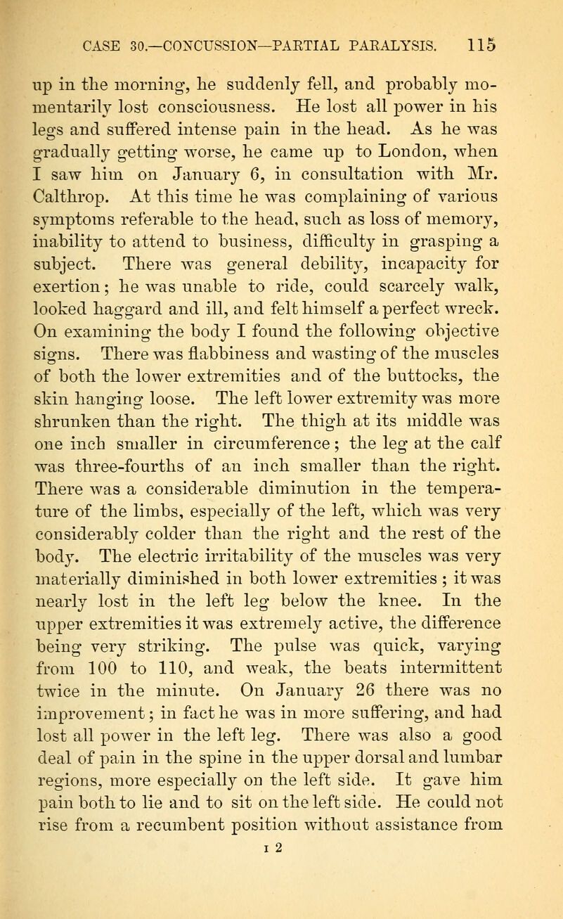 up in tlie morning, he suddenly fell, and probably mo- mentarily lost consciousness. He lost all power in his legs and suffered intense pain in the head. As he was gradually getting worse, he came up to London, when I saw him on January 6, in consultation with Mr. Calthrop. At this time he was complaining of various symptoms referable to the head, such as loss of memory, inability to attend to business, difficulty in grasping a subject. There was general debility, incapacity for exertion; he Avas unable to ride, could scarcely walk, looked haggard and ill, and felt himself a perfect wreck. On examining the body I found the following objective siofns. There was flabbiness and wastino* of the muscles of both the lower extremities and of the buttocks, the skin hanging loose. The left lower extremity was more shrunken than the right. The thigh at its middle was one inch smaller in circumference; the leg at the calf was three-fourths of an inch smaller than the right. There was a considerable diminution in the tempera- ture of the limbs, especially of the left, which was very considerably colder than the right and the rest of the body. The electric irritability of the muscles was very materially diminished in both lower extremities ; it was nearly lost in the left leg below the knee. In the upper extremities it was extremely active, the difference being very striking. The pulse was quick, varying from 100 to 110, and weak, the beats intermittent twice in the minute. On January 26 there was no improvement; in fact he was in more suffering, and had lost all power in the left leg. There was also a good deal of pain in the spine in the upper dorsal and lumbar regions, more especially on the left side. It gave him X3ain both to lie and to sit on the left side. He could not rise from a recumbent position without assistance from I 2