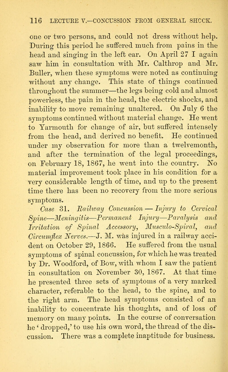 one or two persons, and could not dress without help. During tliis period he suffered much from pains in the head and singing in the left ear. On April 27 1 again saw him in consultation with Mr. Calthrop and Mr. BuUer, when these symptoms were noted as continuing without any change. This state of things continued throughout the summer—the legs being cold and almost powerless, the pain in the head, the electric shocks, and inability to move remaining unaltered. On July 6 the symptoms continued without material change. He went to Yarmouth for change of air, but suffered intensely from the head, and derived no benefit. He continued under my observation for more than a twelvemonth, and after the termination of the legal proceedings, on February 18, 1867, he went into the country. No material improvement took place in his condition for a very considerable length of time, and up to the present time there has been no recovery from the more serious symptoms. Case 31. Raihvay Concussion — Injury to Cervical Spine—Meningitis—Permanent Injury—Faralysis and Irritation of S^nnal Accessory, Musculo-Spiral, and Circumflex Nerves.—J. M. w^s injured in a railway acci- dent on October 29, 1866. He suffered from the usual symptoms of spinal concussion, for which he was treated by Dr. Woodford, of Bow, with whom I saw the patient in consultation on November 30, 1867. At that time he presented three sets of symptoms of a very marked character, referable to the head, to the spine, and to the right arm. The head symptoms consisted of an inability to concentrate his thoughts, and of loss of memory on many points. In the course of conversation he ' dropped,' to use his own word, the thread of the dis- cussion. There was a complete inaptitude for business.