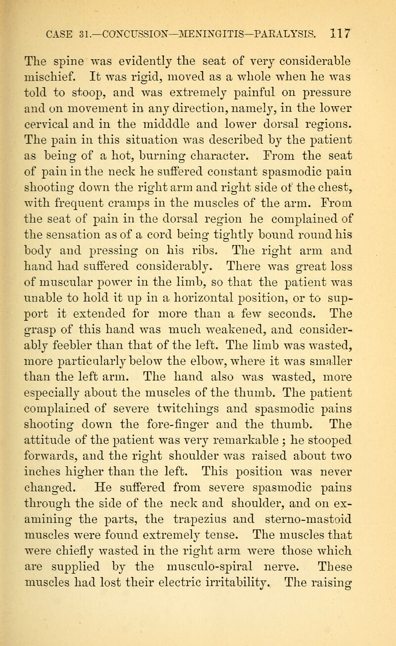 The spine was evidently the seat of very considerable mischief. It was rigid, moved as a whole when he was told to stoop, and was extremely painful on pressure and on movement in any direction, namely, in the lower cervical and in the midddle and lower dorsal regions. The pain in this situation was described by the patient as being of a hot, burning character. From the seat of pain in the neck he suffered constant spasmodic pain shooting down the right arm and right side of the chest, with frequent cramps in the muscles of the arm. From the seat of pain in the dorsal region he comjDlained of the sensation as of a cord being tightly bound round his body and pressing on his ribs. The right arm and hand had suffered considerably. There was great loss of muscular power in the limb, so that the patient was unable to hold it up in a horizontal position, or to sup- port it extended for more than a few seconds. The grasp of this hand was much weakened, and consider- ably feebler than that of the left. The limb was wasted, more particularly below the elboAv, where it was smaller than the left arm. The hand also was wasted, more especially about the muscles of the thumb. The patient complained of severe twitchings and spasmodic pains shooting down the fore-finger and the thumb. The attitude of the patient was very remarkable ; he stooped forwards, and the right shoulder was raised about two inches higher than the left. This position was never changed. He suffered from severe spasmodic pains through the side of the neck and shoulder, and on ex- amining the parts, the trapezius and sterno-mastoid muscles were found extremely tense. The muscles that were chiefly wasted in the right arm were those which are supplied by the musculo-spiral nerve. These muscles had lost their electric irritability. The raising