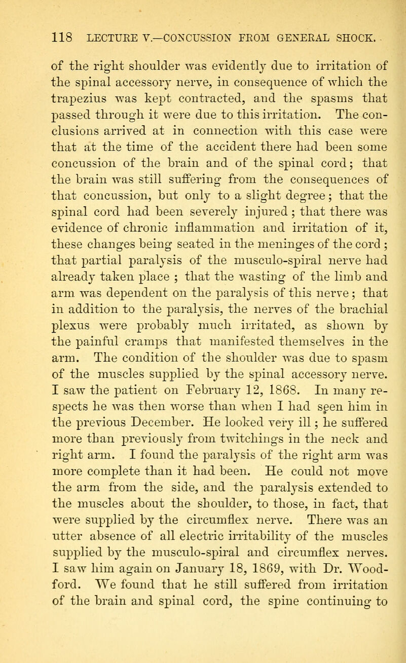 of the right shoulder was evidently due to irritation of the spinal accessory nerve, in consequence of which the trapezius was kept contracted, and the spasms that passed through it were due to this irritation. The con- clusions arrived at in connection with this case were that at the time of the accident there had been some concussion of the brain and of the spinal cord; that the brain was still suffering from the consequences of that concussion, but only to a slight degree; that the spinal cord had been severely injured; that there was evidence of chronic inflammation and irritation of it, these changes being seated in the meninges of the cord ; that partial paralysis of the musculo-spiral nerve had already taken place ; that the wasting of the limb and arm was dependent on the paralysis of this nerve; that in addition to the paralysis, the nerves of the brachial plexus were probably much irritated, as shown by the painful cramps that manifested themselves in the arm. The condition of the shoulder was due to spasm of the muscles supplied by the spinal accessory nerve. I saw the patient on February 12, 1868. In many re- spects he was then worse than when I had spen him in the previous December. He looked very ill; he suffered more than previously from twitchings in the neck and right arm. I found the paralysis of the right arm was more complete than it had been. He could not move the ai'm from the side, and the paralysis extended to the muscles about the shoulder, to those, in fact, that were supplied by the circumflex nerve. There was an utter absence of all electric irritability of the muscles supplied by the musculo-spiral and circumflex nerves. I saw him again on January 18, 1869, with Dr. Wood- ford. We found that he still suflTered from irritation of the brain and S23inal cord, the spine continuing to