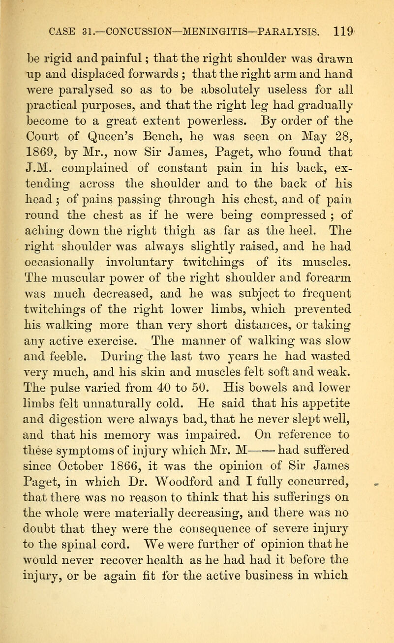 be rigid and painful; that the right shoulder was drawn up and displaced forwards ; that the right arm and hand were paralysed so as to be absolutely useless for all jDracfcical purposes, and that the right leg had gradually become to a great extent powerless. By order of the Court of Queen's Bench, he was seen on May 28, 1869, by Mr., now Sir James, Paget, who found that J.M. complained of constant pain in his back, ex- tending across the shoulder and to the back of his head; of pains passing through his chest, and of pain round the chest as if he were being compressed ; of aching down the right thigh as far as the heel. The right shoulder was always slightly raised, and he had occasionally involuntary twitchings of its muscles. The muscular power of the right shoulder and forearm was much decreased, and he was subject to frequent twitchings of the right lower limbs, which prevented his walking more than very short distances, or taking any active exercise. The manner of walking was slow and feeble. During the last two years he had wasted very much, and his skin and muscles felt soft and weak. The pulse varied from 40 to 50. His bowels and lower limbs felt unnaturally cold. He said that his appetite and digestion were always bad, that he never slept well, and that his memory was impaired. On reference to these symptoms of injury which Mr. M had suffered since October 1866, it was the opinion of Sir James Paget, in which Dr. Woodford and I fully concurred, that there was no reason to think that his sufferings on the whole were materially decreasing, and there was no doubt that they were the consequence of severe injury to the spinal cord. We were further of opinion that he would never recover health as he had had it before the injury, or be again fit for the active business in which