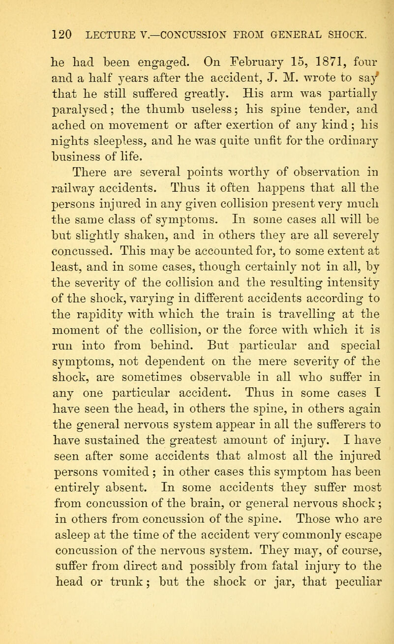 lie had been engaged. On February 15, 1871, four and a half years after the accident, J. M. wrote to say' that he still suffered greatly. His arm was partially paralysed; the thumb useless; his spine tender, and ached on movement or after exertion of any kind; his nights sleepless, and he was quite unfit for the ordina-ry business of life. There are several points worthy of observation in railway accidents. Thus it often happens that all the persons injured in any given collision present very much the same class of symptoms. In some cases all will be but slightly shaken, and in others they are all severely concussed. This may be accounted for, to some extent at least, and in some cases, though certainly not in all, by the severity of the collision and the resulting intensity of the shock, varying in different accidents according to the rapidity with which the train is travelling at the moment of the collision, or the force with which it is run into from behind. But particular and special symptoms, not dependent on the mere severity of the shock, are sometimes observable in all who suffer in any one particular accident. Thus in some cases I have seen the head, in others the spine, in others again the general nervous system appear in all the sufferers to have sustained the greatest amount of injury. I have seen after some accidents that almost all the injured persons vomited ; in other cases this symptom has been entirely absent. In some accidents they suffer most from concussion of the brain, or general nervous shock; in others from concussion of the spine. Those who are asleep at the time of the accident very commonly escape concussion of the nervous system. They may, of course, suffer from direct and possibly from fatal injury to the head or trunk; but the shock or jar, that peculiar