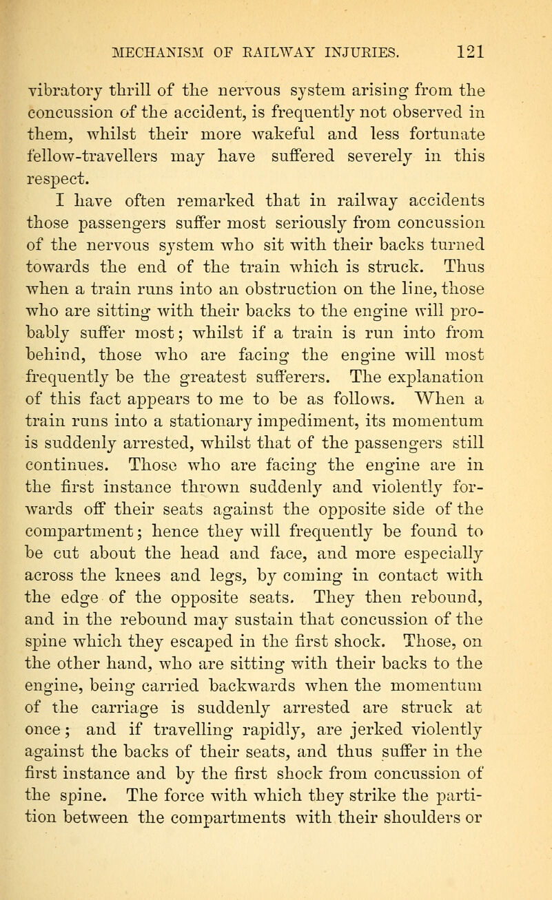 vibratory thrill of the nervous system arising from the concussion of the accident, is frequently not observed in them, whilst their more Avakeful and less fortunate fellow-travellers may have suffered severely in this respect. I have often remarked that in railway accidents those passengers suffer most seriously from concussion of the nervous system who sit with their backs turned towards the end of the train which is struck. Thus when a train runs into an obstruction on the line, those who are sitting with their backs to the engine will pro- bably suffer most; whilst if a train is run into from behind, those who are facing the engine will most frequently be the greatest sufferers. The explanation of this fact appears to me to be as follows. When a train runs into a stationary impediment, its momentum is suddenly arrested, whilst that of the passengers still continues. Those who are facing the engine are in the first instance thrown suddenly and violently for- wards off their seats against the opposite side of the compartment; hence they will frequently be found to be cut about the head and face, and more especially across the knees and legs, by coming in contact with the edge of the opposite seats. They then rebound, and in the rebound may sustain that concussion of the spine which they escaped in the first shock. Those, on the other hand, who are sitting with their backs to the engine, being carried backwards when the momentum of the carriage is suddenly arrested are struck at once; and if travelling rapidly, are jerked violently against the backs of their seats, and thus suffer in the first instance and by the first shock from concussion of the spine. The force with which they strike the parti- tion between the compartments with their shoulders or