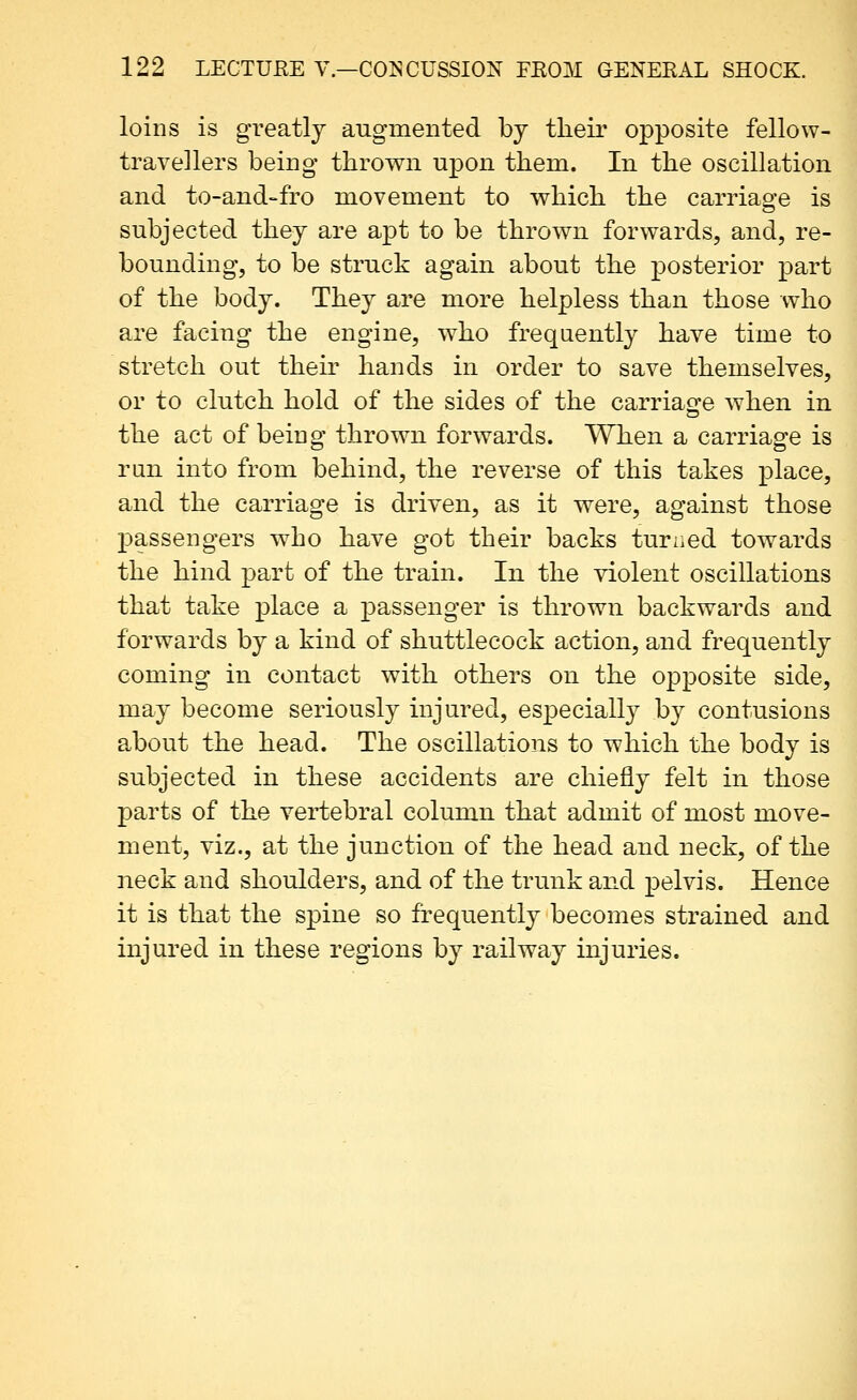 loins is gvesitlj augmented by their opposite fellow- travellers being thrown upon them. In the oscillation and to-and-fro movement to v^hich the carriage is subjected they are apt to be thrown forwards, and, re- bounding, to be struck again about the posterior part of the body. They are more helpless than those who are facing the engine, who frequently have time to stretch out their hands in order to save themselves, or to clutch hold of the sides of the carriae^e when in the act of being thrown forwards. When a carriage is run into from behind, the reverse of this takes place, and the carriage is driven, as it were, against those passengers who have got their backs turned towards the hind part of the train. In the violent oscillations that take place a passenger is thrown backwards and forwards by a kind of shuttlecock action, and frequently coming in contact with others on the opposite side, may become seriously injured, especially by contusions about the head. The oscillations to which the body is subjected in these accidents are chiefly felt in those parts of the vertebral column that admit of most move- ment, viz., at the junction of the head and neck, of the neck and shoulders, and of the trunk and pelvis. Hence it is that the spine so frequently becomes strained and injured in these regions by railway injuries.
