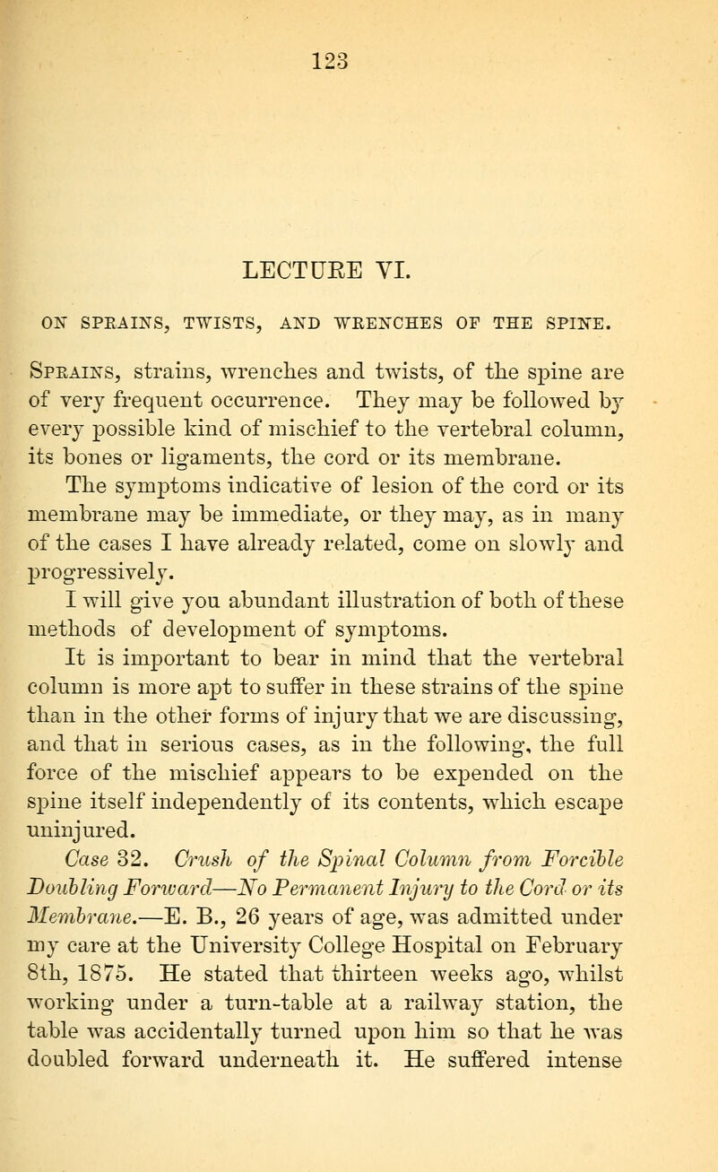 LECTUEE YI. ON SPEAINS, TWISTS, AND WRENCHES OF THE SPINE. Speains, strains, wrenches and twists, of tlie spine are of very frequent occurrence. They may be followed by every possible kind of mischief to the vertebral column, its bones or ligaments, the cord or its membrane. The symptoms indicative of lesion of the cord or its membrane may be immediate, or they may, as in many of the cases I have already related, come on slowly and progressively. I will give you abundant illustration of both of these methods of development of symptoms. It is important to bear in mind that the vertebral column is more apt to sufPer in these strains of the spine than in the other forms of injury that we are discussing, and that in serious cases, as in the following, the full force of the mischief appears to be expended on the spine itself independently of its contents, which escape uninjured. Case 32. Crush of the Spinal Column from Forcible Douhling Forward—No Permanent Injury to the Cord or its Membrane.—E. B., 26 years of age, was admitted under my care at the University College Hospital on February 8th, 1875. He stated that thirteen weeks ago, whilst working under a turn-table at a railway station, the table was accidentally turned upon him so that he was doubled forward underneath it. He suffered intense