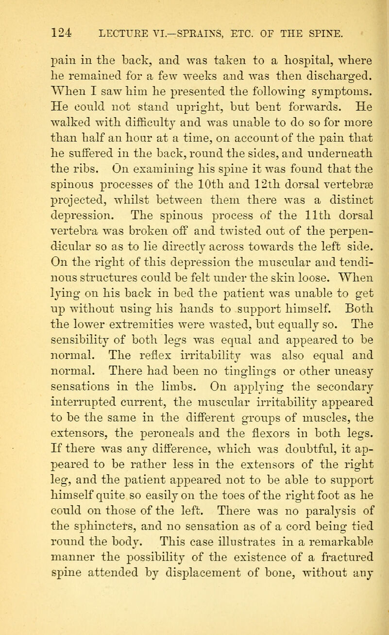 pain in the back, and was taken to a hospital, where he remained for a few weeks and was then discharged. When I saw him he presented the following symptoms. He conld not stand upright, but bent forwards. He walked with difficulty and was unable to do so for more than half an hour at a time, on account of the pain that he suffered in the back, round the sides, and underneath the ribs. On examining his spine it was found that the spinous processes of the 10th and 12th dorsal vertebrae projected, whilst between them there was a distinct depression. The spinous process of the 11th dorsal vertebra was broken off and twisted out of the perpen- dicular so as to lie directly across towards the left side. On the right of this depression the muscular and tendi- nous structures could be felt under the skin loose. When l3dng on his back in bed the patient was unable to get up without using his hands to support himself. Both the lower extremities were wasted, but equally so. The sensibility of both legs was equal and appeared to be normal. The reflex irritability was also equal and normal. There had been no tinglings or other uneasy sensations in the limbs. On applying the secondary interrupted current, the muscular irritability appeared to be the same in the different groups of muscles, the extensors, the peroneals and the flexors in both legs. If there was any difference, which was doubtful, it ap- peared to be rather less in the extensors of the right leg, and the patient appeared not to be able to support himself quite so easily on the toes of the right foot as he could on those of the left. There was no paralysis of the sphincters, and no sensation as of a cord being tied round the body. This case illustrates in a remarkable manner the possibility of the existence of a fractured spine attended by displacement of bone, without auy