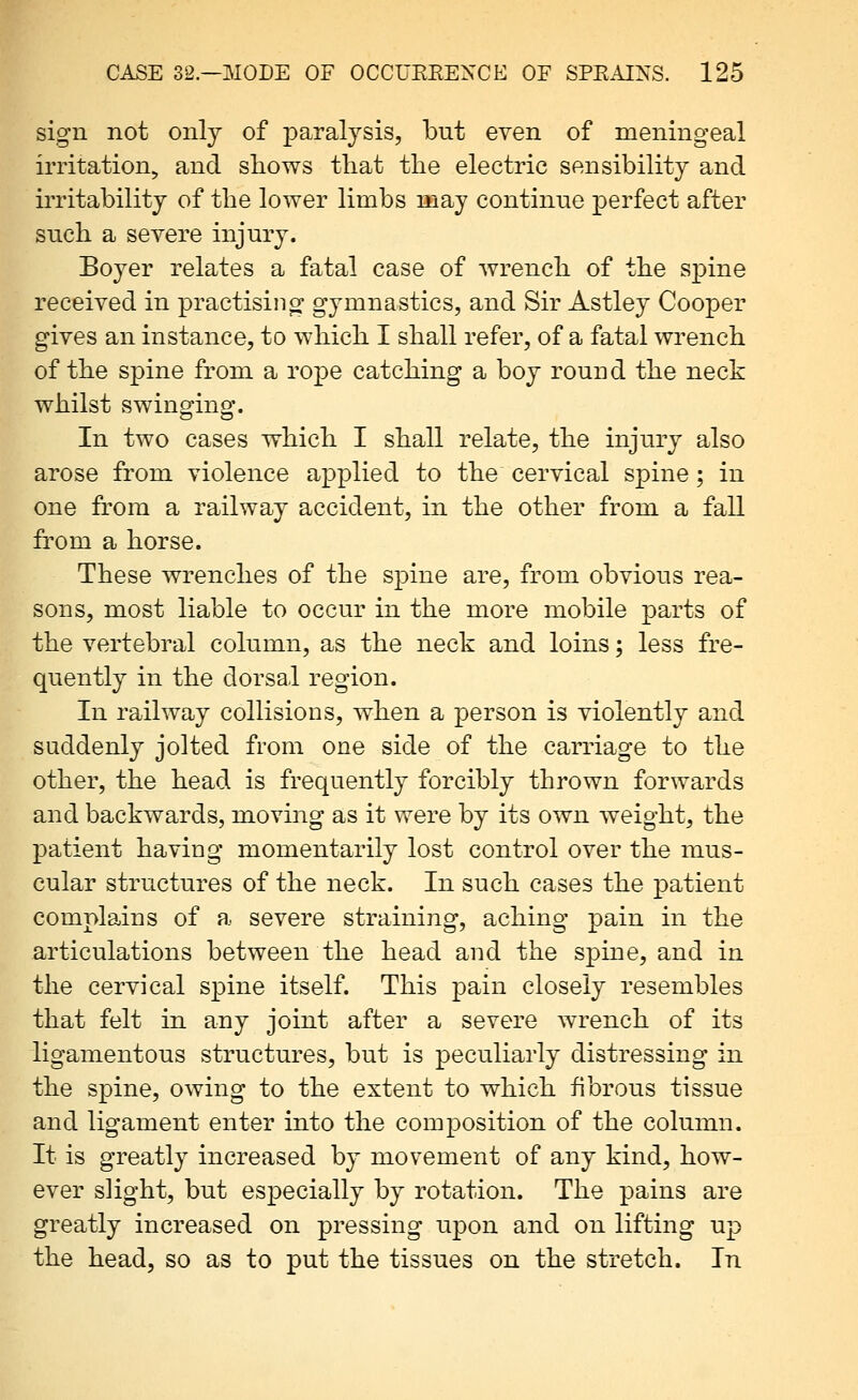 sign not only of paralysis, but even of meningeal irritation, and shows that the electric sensibility and irritability of the lower limbs may continue perfect after such a severe injury. Boyer relates a fatal case of wrench of the spine received in practising gymnastics, and Sir Astley Cooper gives an instance, to which I shall refer, of a fatal wrench of the spine from a rope catching a boy round the neck whilst swinging. In two cases which I shall relate, the injury also arose from violence applied to the cervical spine; in one from a railway accident, in the other from a fall from a horse. These wrenches of the spine are, from obvious rea- sons, most liable to occur in the more mobile parts of the vertebral column, as the neck and loins; less fre- quently in the dorsal region. In railway collisions, when a person is violently and suddenly jolted from one side of the carriage to the other, the head is frequently forcibly thrown forwards and backwards, moving as it were by its own weight, the patient having momentarily lost control over the mus- cular structures of the neck. In such cases the patient complains of a severe straining, aching pain in the articulations between the head and the spine, and in the cervical spine itself. This pain closely resembles that felt in any joint after a severe wrench of its ligamentous structures, but is peculiarly distressing in the spine, owing to the extent to which fibrous tissue and ligament enter into the composition of the column. It is greatly increased by movement of any kind, how- ever slight, but especially by rotation. The pains are greatly increased on pressing upon and on lifting up the head, so as to put the tissues on the stretch. In
