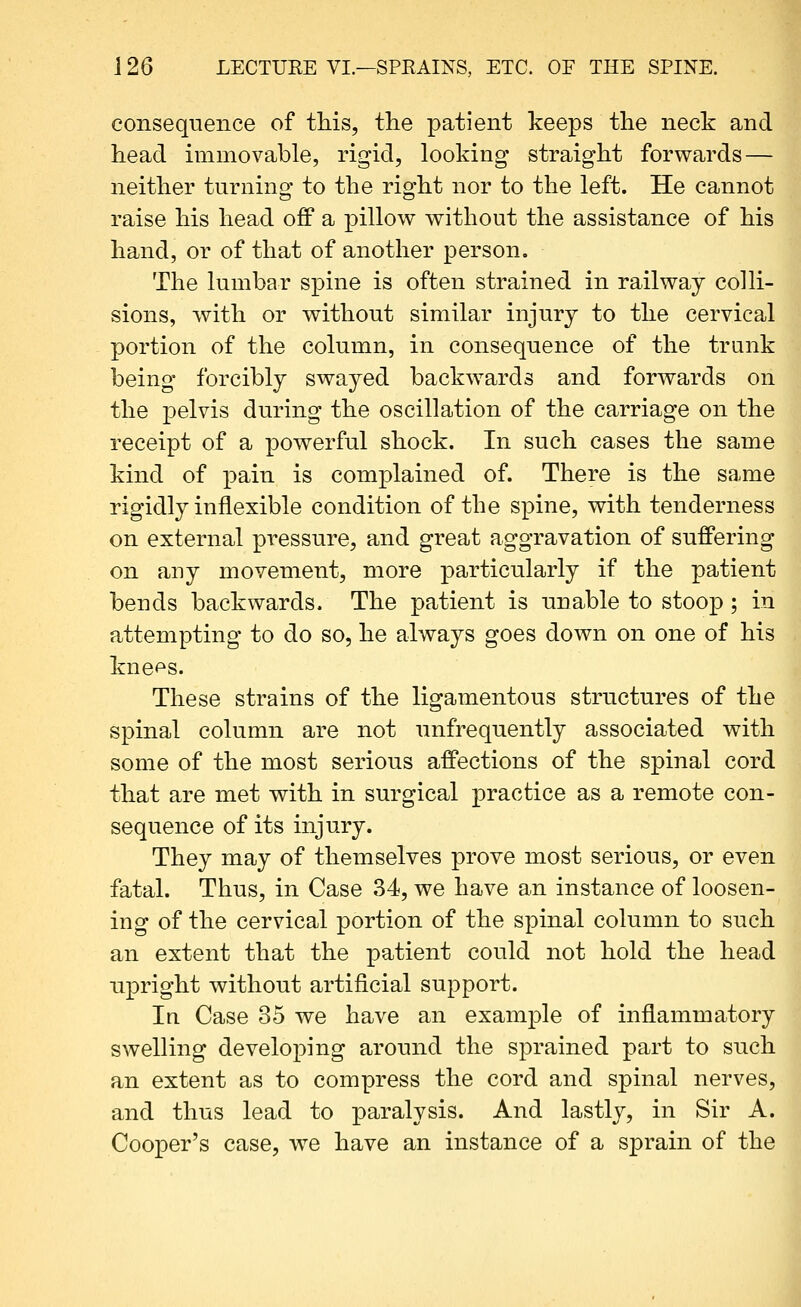 consequence of this, tlie patient keeps the neck and head immovable, rigid, looking straight forwards — neither turning to the right nor to the left. He cannot raise his head off a pillow without the assistance of his hand, or of that of another person. The lumbar spine is often strained in railway colli- sions, with or without similar injury to the cervical portion of the column, in consequence of the trunk being forcibly swayed backwards and forwards on the pelvis during the oscillation of the carriage on the receipt of a powerful shock. In such cases the same kind of pain is complained of. There is the same rigidly inflexible condition of the spine, with tenderness on external pressure, and great aggravation of suffering on any movement, more particularly if the patient bends backwards. The patient is nnable to stoop; in attempting to do so, he always goes down on one of his kne^s. These strains of the ligamentous structures of the spinal column are not unfrequently associated with some of the most serious affections of the spinal cord that are met with in surgical practice as a remote con- sequence of its injury. They may of themselves prove most serious, or even fatal. Thus, in Case 34, we have an instance of loosen- ing of the cervical portion of the spinal column to snch an extent that the patient could not hold the head npright without artificial support. In Case 35 we have an example of inflammatory swelling developing around the sprained part to snch an extent as to compress the cord and spinal nerves, and thus lead to paralysis. And lastly, in Sir A. Cooper's case, we have an instance of a sprain of the