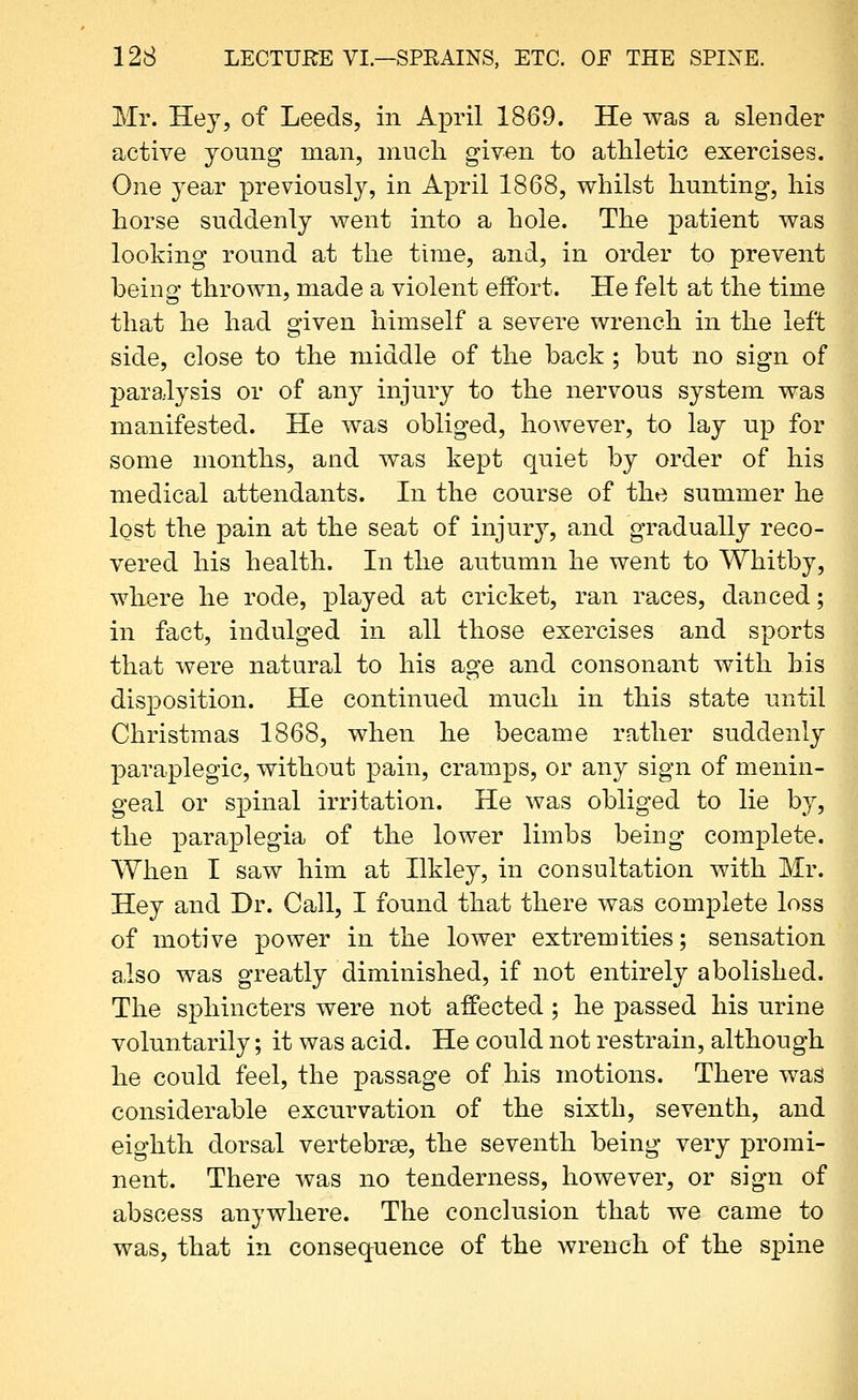 Mr. Hey, of Leeds, in April 1869. He was a slender active young man, much given to athletic exercises. One year previously, in April 1868, whilst hunting, his horse suddenly went into a hole. The patient was looking round at the time, and, in order to prevent being thrown, made a violent effort. He felt at the time that he had given himself a severe wrench in the left side, close to the middle of the back; but no sign of paralysis or of any injury to the nervous system was manifested. He was obliged, however, to lay up for some months, and was kept quiet by order of his medical attendants. In the course of the summer he lost the pain at the seat of injury, and gradually reco- vered his health. In the autumn he went to Whitby, where he rode, played at cricket, ran races, danced; in fact, indulged in all those exercises and sports that were natural to his age and consonant with his disposition. He continued much in this state until Christmas 1868, when he became rather suddenly paraplegic, without pain, cramps, or any sign of menin- geal or spinal irritation. He was obliged to lie by, the paraplegia of the lower limbs being complete. When I saw him at Ilkley, in consultation with Mr. Hey and Dr. Call, I found that there was complete loss of motive power in the lower extremities; sensation also was greatly diminished, if not entirely abolished. The sphincters were not affected; he passed his urine voluntarily; it was acid. He could not restrain, although he could feel, the passage of his motions. There was considerable excurvation of the sixth, seventh, and eighth dorsal vertebrae, the seventh being very promi- nent. There was no tenderness, however, or sign of abscess anywhere. The conclusion that we came to was, that in consequence of the wrench of the spine
