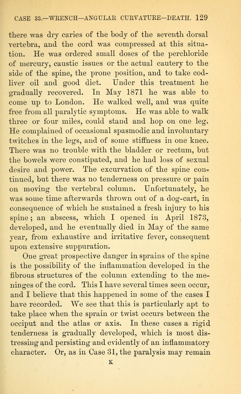 there was dry caries of the body of the seventh dorsal vertebra, and the cord v^as compressed at this situa- tion. He was ordered small doses of the perchloride of mercnry, caustic issues or the actual cautery to the side of the spine, the prone position, and to take cod- liver oil and good diet. Under this treatment he gradually recovered. In May 1871 he was able to come up to London. He w^alked well, and was quite free from all paralytic symptoms. He was able to walk three or four miles, could stand and hop on one leg. He complained of occasional spasmodic and involuntary twitches in the legs, and of some stiffness in one knee. There was no trouble with the bladder or rectum, but the bowels were constipated, and he had loss of sexual desire and power. The excurvation of the spine con- tinned, but there was no tenderness on pressure or pain on moving the vertebral column. Unfortunately, he w^as some time afterwards thrown out of a dog-cart, in consequence of which he sustained a fresh injury to his spine; an abscess, which I opened in April 1873, developed, and he eventually died in May of the same year, from exhaustive and irritative fever, consequent upon extensive suppuration. One great prospective danger in sprains of the spine is the possibility of the inflammation developed in the fibrous structures of the column extending to the me- ninges of the cord. This I have several times seen occur, and I believe that this happened in some of the cases I have recorded. We see that this is particularly apt to take place when the sprain or twist occurs between the occiput and the atlas or axis. In these cases a rigid tenderness is gradually developed, which is most dis- tressing and persisting and evidently of an inflammatory character. Or, as in Case 31, the paralysis may remain K