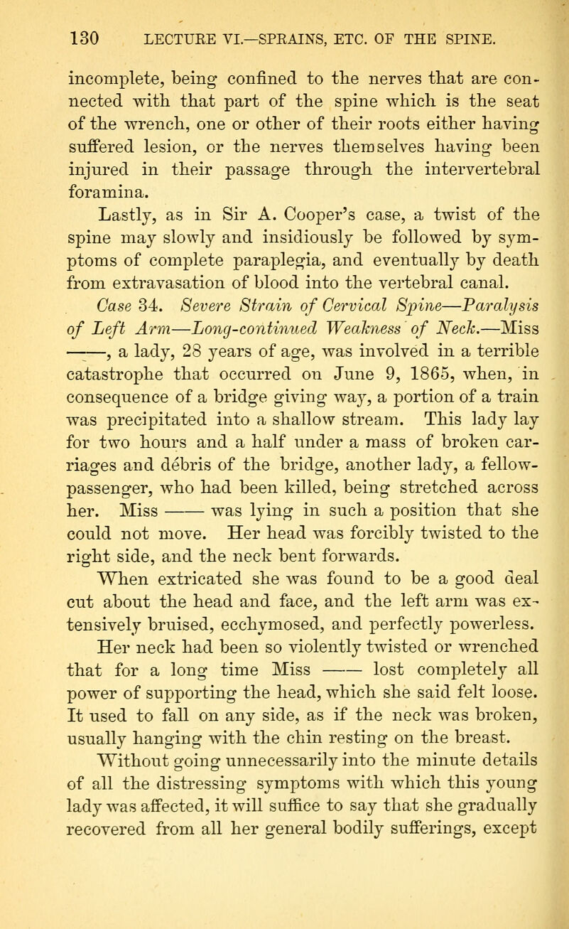 incomplete, being confined to the nerves tliat are con- nected with that part of the spine which is the seat of the wrench, one or other of their roots either having suffered lesion, or the nerves themselves having been injured in their passage through the intervertebral foramina. Lastly, as in Sir A. Cooper's case, a twist of the spine may slowly and insidiously be followed by sym- ptoms of complete paraplegia, and eventually by death from extravasation of blood into the vertebral canal. Case 34. Severe Strain of Cervical Spine—Paralysis of Left Arm—Long-continued Weakness' of Neck.—Miss —•—, a lady, 28 years of age, was involved in a terrible catastrophe that occurred on June 9, 1865, when, in consequence of a bridge giving way, a portion of a train was precipitated into a shallow stream. This lady lay for two hours and a half under a mass of broken car- riages and debris of the bridge, another lady, a fellow- passenger, who had been killed, being stretched across her. Miss was lying in such a position that she could not move. Her head was forcibly twisted to the right side, and the neck bent forwards. When extricated she was found to be a good deal cut about the head and face, and the left arm was ex- tensively bruised, ecchymosed, and perfectly powerless. Her neck had been so violently twisted or wrenched that for a long time Miss lost completely all power of supporting the head, which she said felt loose. It used to fall on any side, as if the neck was broken, usually hanging with the chin resting on the breast. Without going unnecessarily into the minute details of all the distressing symptoms with which this young lady was affected, it will suf&ce to say that she gradually recovered from all her general bodily sufferings, except