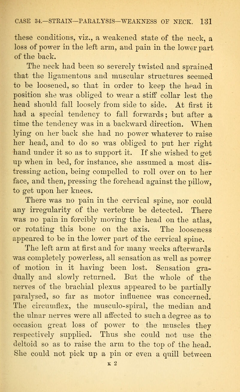 these conditions, viz., a weakened state of the neck, a loss of power in the left arm, and pain in the lower part of the back. The neck had been so severely twisted and sprained that the ligamentous and muscular structures seemed to be loosened, so that in order to keej) the head in position she was obliged to wear a stiff collar lest the head should fall loosely from side to side. At first it had a special tendency to fall forwards; but after a time the tendency was in a backward direction. When lying on her back she had no power whatever to raise her head, and to do so was obliged to put her right hand under it so as to support it. If she wished to get up when in bed, for instance, she assumed a most dis- tressing action, being compelled to roll over on to her face, and then, pressing the forehead against the pillow, to get upon her knees. There was no pain in the cervical spine, nor could any irregularity of the vertebrse be detected. There was 110 pain in forcibly moving the head on the atlas, or rotating this bone on the axis. The looseness appeared to be in the lower part of the cervical spine. The left arm at first and for many weeks afterwards was completely powerless, all sensation as well as power of motion in it having been lost. Sensation gra- dually and slowly returned. But the whole of the nerves of the brachial plexus appeared to be j)^i'tially paralysed, so far as motor influence was concerned. The circumflex, the musculo-spiral, the median and the ulnar nerves were all afi'ected to such a degree as to occasion great loss of power to the muscles they respectively supplied. Thus she could not use the deltoid so as to raise the arm to the to|) of the head. She could not pick up a pin or even a quill between