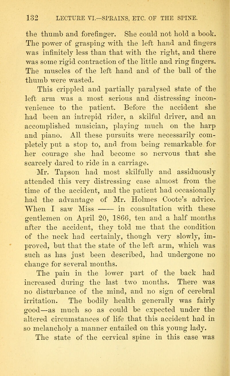 the thumb and forefinger. She could not hold a book. The power of grasping with the left hand and fingers was infinitely less than that with the right, and there was some rigid contraction of the little and ring fingers. The muscles of the left hand and of the ball of the thumb were wasted. This crippled and partially paralysed state of the left arm was a most serious and distressing incon- venience to the patient. Before the accident she had been an intrepid rider, a skilful driver, and an accomplished musician, playing much on the harp and piano. All these jDursuits were necessarily com- pletely put a stop to, and from being remarkable for her couraofe she had become so nervous that she scarcely dared to ride in a carriage. Mr. Tapson had most skilfully and assiduously attended this very distressing case almost from the time of the accident, and the patient had occasionally had the advantage of Mr. Holmes Coote's advice. When I saw Miss in consultation with these gentlemen on April 20, 1866, ten and a half months after the accident, they told me that the condition of the neck had certainly, though very slowly, im- proved, but that the state of the left arm, which was such as has just been described, had undergone no change for several months. The pain in the lower part of the back had increased durin^- the last two months. There was no disturbance of the mind, and no sign of cerebral irritation. The bodily health generally was fairly good—as much so as could be expected under the altered circumstances of life that this accident had in so melancholy a manner entailed on this young lady. The state of the cervical spine in this case was