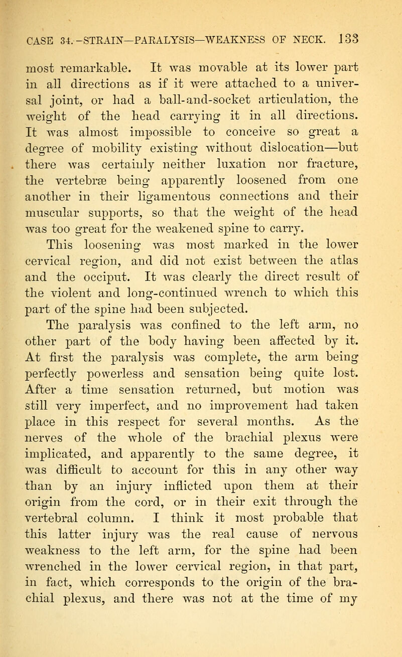 most remarkable. It was movable at its lower part in all directions as if it were attached to a univer- sal joint, or had a ball-and-socket articulation, the weight of the head carrying it in all directions. It was almost impossible to conceive so great a degree of mobility existing without dislocation—but there was certainly neither luxation nor fracture, the vertebrge being apparently loosened from one another in their ligamentous connections and their muscular supports, so that the weight of the head was too great for the weakened spine to carry. This loosening was most marked in the lower cervical region, and did not exist between the atlas and the occiput. It was clearly the direct result of the violent and long-continued wrench to which this part of the spine had been subjected. The paralysis was confined to the left arm, no other part of the body having been affected by it. At first the paralysis was complete, the arm being perfectly powerless and sensation being quite lost. After a time sensation returned, but motion was still very imperfect, and no improvement had taken place in this respect for several months. As the nerves of the whole of the brachial plexus were implicated, and apparently to the same degree, it was difficult to account for this in any other way than by an injury inflicted upon them at their origin from the cord, or in their exit through the vertebral column. I think it most probable that this latter injury was the real cause of nervous weakness to the left arm, for the spine had been wrenched in the lower cervical region, in that part, in fact, which corresponds to the origin of the bra- chial plexus, and there was not at the time of my