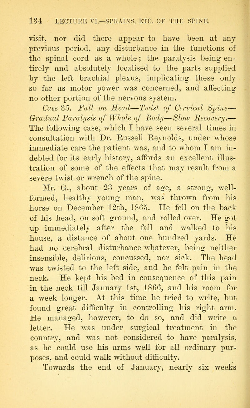 visit, nor did tliere appear to have been at any previous period, any disturbance in the functions of the spinal cord as a whole; the paralysis being en- tirely and absolutel}' localised to the parts supplied by the left brachial plexus, implicating these only so far as motor power was concerned, and affecting no other portion of the nervous system. Case 85. Fall on Head—Twist of Cervical Sjnne— Gradual Paralysis of Whole of Body—Slow Recovery.—■ The following case, which I have seen several times in consultation with Dr. Russell Reynolds, under whose immediate care the patient wa.s, and to whom I am in- debted for its early history, affords an excellent illus- tration of some of the effects that may result from a severe twist or wrench of the spine. Mr. G., about 23 years of age, a strong, well- formed, healthy young man, was thrown from his horse on December 12th, 1865. He fell on the back of his head, on soft ground, and rolled over. He got up immediately after the fall and walked to his house, a distance of about one hundred yards. He had no cerebral disturbance whatever, being neither insensible, delirious, concussed, nor sick. The head Avas twisted to the left side, and he felt pain in the neck. He kept his bed in consequence of this pain in the neck till January 1st, 1866, and his room for a week longer. At this time he tried to write, but found great difl&culty in controlling his right arm. He managed, however, to do so, and did write a letter. He was under surgical treatment in the country, and was not considered to have paralysis, as he could use his arms well for all ordinary pur- poses, and could walk without difficulty. Towards the end of January, nearly six weeks
