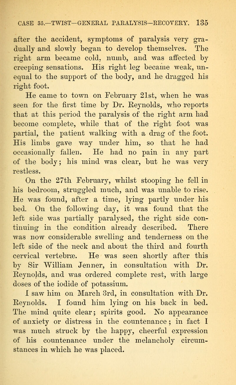 after the accident, symptoms of paralysis very gra- dually and slowly began to develop themselves. The right arm became cold, numb, and was aflPected by creeping sensations. His right leg became weak, un- equal to the support of the body, and he dragged his right foot. He came to town on February 21st, when he was seen for the first time by Dr. Reynolds, who reports that at this period the paralysis of the right arm had become complete, while that of the right foot was partial, the patient walking with a drag of the foot. His limbs gave way under him, so that he had occasionally fallen. He had no pain in any part of the body; his mind was clear, but he was very restless. On the 27th February, whilst stooping he fell in his bedroom, struggled much, and was unable to rise. He was found, after a time, lying partly under his bed. On the following day, it was found that the left side was partially paralysed, the right side con- tinuing in the condition already described. There was now considerable swelling and tenderness on the left side of the neck and about the third and fourth cervical vertebrse. He was seen shortly after this by Sir William Jenner, in consultation with Dr. Reynolds, and was ordered complete rest, with large doses of the iodide of potassium. 1 saw him on March 3rd, in consultation with Dr. Reynolds. I foand him lying on his back in bed. The mind quite clear; spirits good. No appearance of anxiety or distress in the countenance; in fact I was much struck by the happy, cheerful expression of his countenance under the melancholy circum- stances in which he was placed.