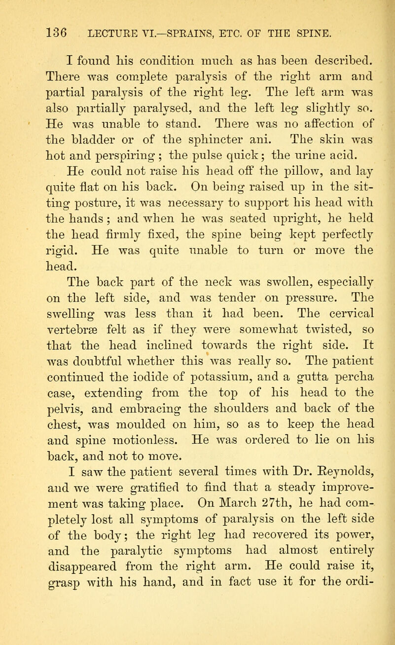 I found liis condition mnch. as has been described. There was complete paralysis of the right arm and partial paralysis of the right leg. The left arm was also partially paralysed, and the left leg slightly so. He was nnable to stand. There was no affection of the bladder or of the sphincter ani. The skin was hot and perspiring ; the pulse quick; the urine acid. He could not raise his head off the pillow, and lay quite flat on his back. On being raised up in the sit- ting posture, it was necessary to support his head with the hands; and when he was seated upright, he held the head firmly fixed, the spine being kept perfectly rigid. He was quite unable to turn or move the head. The back part of the neck was swollen, especially on the left side, and was tender on pressure. The swelling was less than it had been. The cervical vertebrse felt as if they were somewhat twisted, so that the head inclined towards the right side. It was doubtful whether this was really so. The patient continued the iodide of potassium, and a gutta percha case, extending from the top of his head to the pelvis, and embracing the shoulders and back of the chest, was moulded on him, so as to keep the head and spine motionless. He was ordered to lie on his back, and not to move, I saw the patient several times with Dr. Eeynolds, and we were gratified to find that a steady improve- ment was taking place. On March 27th, he had com- pletely lost all symptoms of paralysis on the left side of the body; the right leg had recovered its power, and the paralytic symptoms had almost entirely disappeared from the right arm. He could raise it, grasp with his hand, and in fact use it for the ordi-