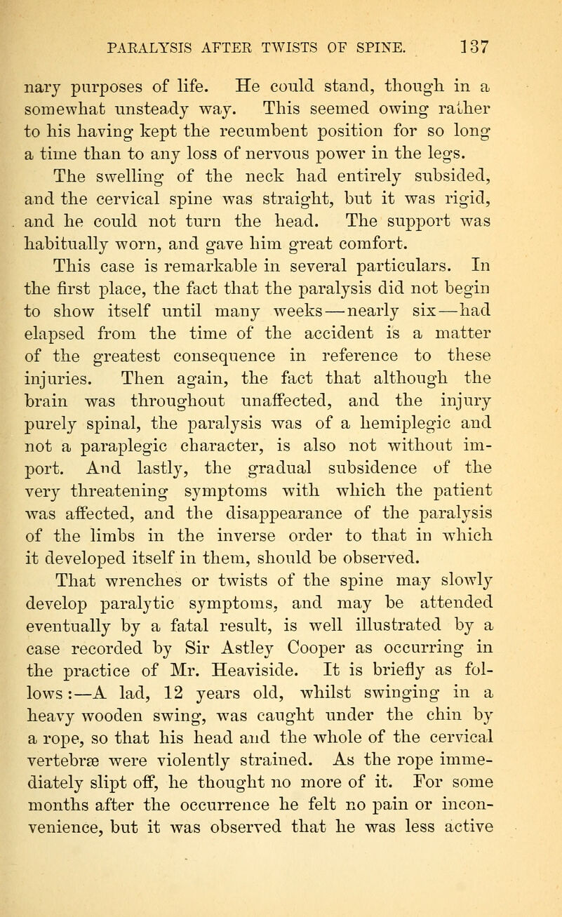 narj purposes of life. He could stand, tliougli in a somewhat unsteady way. This seemed owing rather to his having kept the recumbent position for so long a time than to any loss of nervous power in the legs. The swelling of the neck had entirely subsided, and the cervical spine was straight, but it was rigid, and he could not turn the head. The support was habitually worn, and gave him great comfort. This case is remarkable in several particulars. In the first place, the fact that the paralysis did not begin to show itself until many weeks — nearly six—had elapsed from the time of the accident is a matter of the greatest consequence in reference to these injuries. Then again, the fact that although the brain was throughout unaffected, and the injury purely spinal, the paralysis was of a hemiplegic and not a paraplegic character, is also not without im- port. And lastly, the gradual subsidence of the very threatening symptoms with which the patient was affected, and the disappearance of the paralysis of the limbs in the inverse order to that in which it developed itself in them, should be observed. That wrenches or twists of the spine may slowly develop paralytic symptoms, and may be attended eventually by a fatal result, is well illustrated by a case recorded by Sir Astley Cooper as occurring in the practice of Mr. Heaviside. It is briefly as fol- lows :—A lad, 12 years old, whilst swinging in a heavy wooden swing, w^as caught under the chin by a rope, so that his head and the whole of the cervical vertebrEe were violently strained. As the rope imme- diately slipt off, he thought no more of it. For some months after the occurrence he felt no pain or incon- venience, but it was observed that he was less active