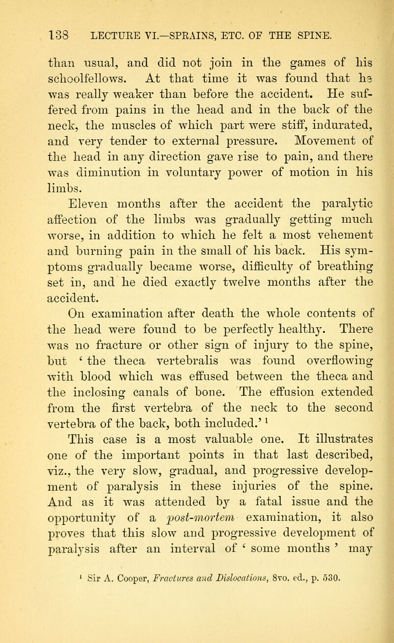 than usual, and did not join in the games of liis sclioolfellows. At that time it was found that ha was really weaker than before the accident. He suf- fered from pains in the head and in the back of the neck, the muscles of which part were stiff, indurated, and very tender to external pressure. Movement of the head in any direction gave rise to pain, and there was diminution in voluntary power of motion in his limbs. Eleven months after the accident the paralytic affection of the limbs was gradually getting much worse, in addition to which he felt a most vehement and burning pain in the small of his back. His sym- ptoms gradupJly became worse, difficulty of breathing set in, and he died exactly twelve months after the accident. On examination after death the whole contents of the head were found to be perfectly healthy. There was no fracture or other sign of injury to the spine, but ' the theca vertebralis was found overflowing with blood which was effused between the theca and the inclosing canals of bone. The effusion extended from the first vertebra of the neck to the second vertebra of the back, both included.' ^ This case is a most valuable one. It illustrates one of the important points in that last described, viz., the very slow, gradual, and progressive develop- ment of paralysis in these injuries of the spine. And as it was attended b}^ a fatal issue and the opportunity of a j)Ost-mortem examination, it also proves that this slow and progressive development of paralysis after an interval of ' some months ' may ' Sir A, Cooper, Fractures and Dislocations, 8vo. ed., p. 530.