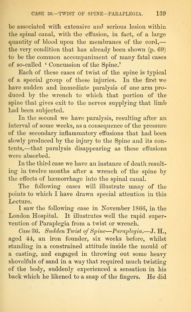 be associated with extensive and serious lesion within the spinal canal, with the eflPusion, in fact, of a large quantity of blood upon the membranes of the cord,— the ver}' condition that has already been shown (p. 69) to be the common accompaniment of many fatal cases of so-called ' Concussion of the Spine.' Each of these cases of twist of the spine is typical of a special group of these injuries. In the first we have sudden and immediate paralysis of one arm pro- duced by the wrench to which that portion of the spine that gives exit to the nerves supplying that limb had been subjected. In the second we have paralysis, resulting after an interval of some weeks, as a consequence of the pressure of the secondary inflammatory eff'usions that had been slowly produced by the injury to the Spine and its con- tents,—that paralysis disappearing as these effusions were absorbed. In the third case we have an instance of deatli result- ing in twelve months after a wrench of the spine by the effects of haemorrhage into the spinal canal. The following cases will illustrate many of the points to which I have drawn special attention in this Lecture. I saw the following case in !N'ovember 1866, in the London Hospital. It illustrates well the rapid super- vention of Paraplegia from a twist or wrench. Case 36. Sudden Twist of Spine—Paraplegia.—J. H., aged 44, an iron founder, six weeks before, whilst standing in a constrained attitude inside the mould of a casting, and engaged in throwing out some heavy shovelfuls of sand in a way that required much twisting of the body, suddenly experienced a sensation in his back which he likened to a snap of the fingers. He did