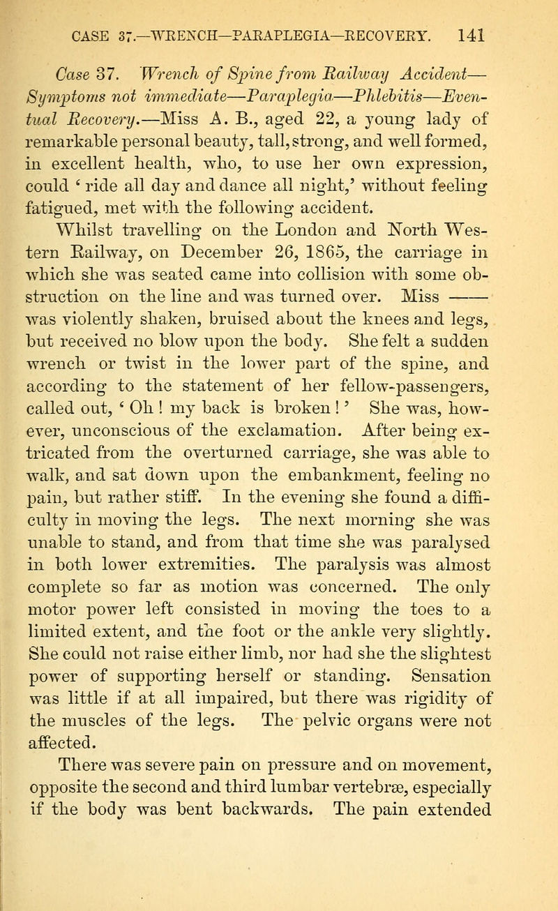 Case 37. Wrench of Spine fi^om Railway Accident— Symptoms not immediate—Faraplegia—Phlebitis—Even- tual Recovery.—Miss A. B., aged 22, a young lady of remarkable personal beauty, tall, strong, and well formed, in excellent health, who, to use her own expression, could ' ride all day and dance all night,' without feeling fatigued, met with the following accident. Whilst travelling on the London and North Wes- tern Railway, on December 26, 1865, the carriage in which she was seated came into collision with some ob- struction on the line and was turned over. Miss was violently shaken, bruised about the knees and legs, but received no blow upon the body. She felt a sudden wrench or twist in the lower part of the spine, and according to the statement of her fellow-passengers, called out, ' Oh ! my back is broken !' She was, how- ever, unconscious of the exclamation. After being ex- tricated from the overturned carriage, she was able to walk, and sat down upon the embankment, feeling no pain, but rather stifP. In the evening she found a dijfi- culty in moving the legs. The next morning she was unable to stand, and from that time she was paralysed in both lower extremities. The paralysis was almost complete so far as motion was concerned. The only motor power left consisted in moving the toes to a limited extent, and the foot or the ankle very slightly. She could not raise either limb, nor had she the slightest power of supporting herself or standing. Sensation was little if at all impaired, but there was rigidity of the muscles of the legs. The pelvic organs were not affected. There was severe pain on pressure and on movement, opposite the second and third lumbar vertebrse, especially if the body was bent backwards. The pain extended