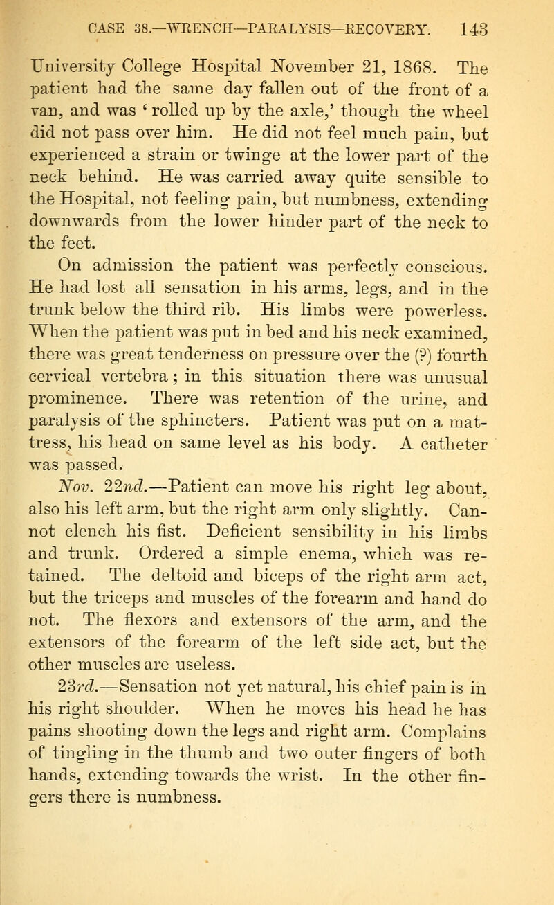 University College Hospital I^ovember 21, 1868. The patient had the same day fallen out of the front of a van, and was ' rolled up by the axle,' though the wheel did not pass over him. He did not feel much pain, but experienced a strain or twinge at the lower part of the neck behind. He was carried away quite sensible to the Hospital, not feeling pain, but numbness, extending downwards from the lower hinder part of the neck to the feet. On admission the patient was perfectly conscious. He had lost all sensation in his arms, legs, and in the trunk below the third rib. His limbs were powerless. When the patient was put in bed and his neck examined, there was great tenderness on pressure over the (?) fourth cervical vertebra; in this situation there was unusual prominence. There was retention of the urine, and paralysis of the sphincters. Patient was put on a mat- tress, his head on same level as his body. A catheter was passed. Nov. 22nd.—Patient can move his rig^ht lesr about, also his left arm, but the right arm only slightly. Can- not clench his fist. Deficient sensibility in his limbs and trunk. Ordered a simple enema, which was re- tained. The deltoid and biceps of the right arm act, but the triceps and muscles of the forearm and hand do not. The flexors and extensors of the arm, and the extensors of the forearm of the left side act, but the other muscles are useless. 23rd.—Sensation not yet natural, his chief pain is in his right shoulder. When he moves his head he has pains shooting down the legs and right arm. Complains of tingling in the thumb and two outer fingers of both hands, extending towards the wrist. In the other fin- gers there is numbness.