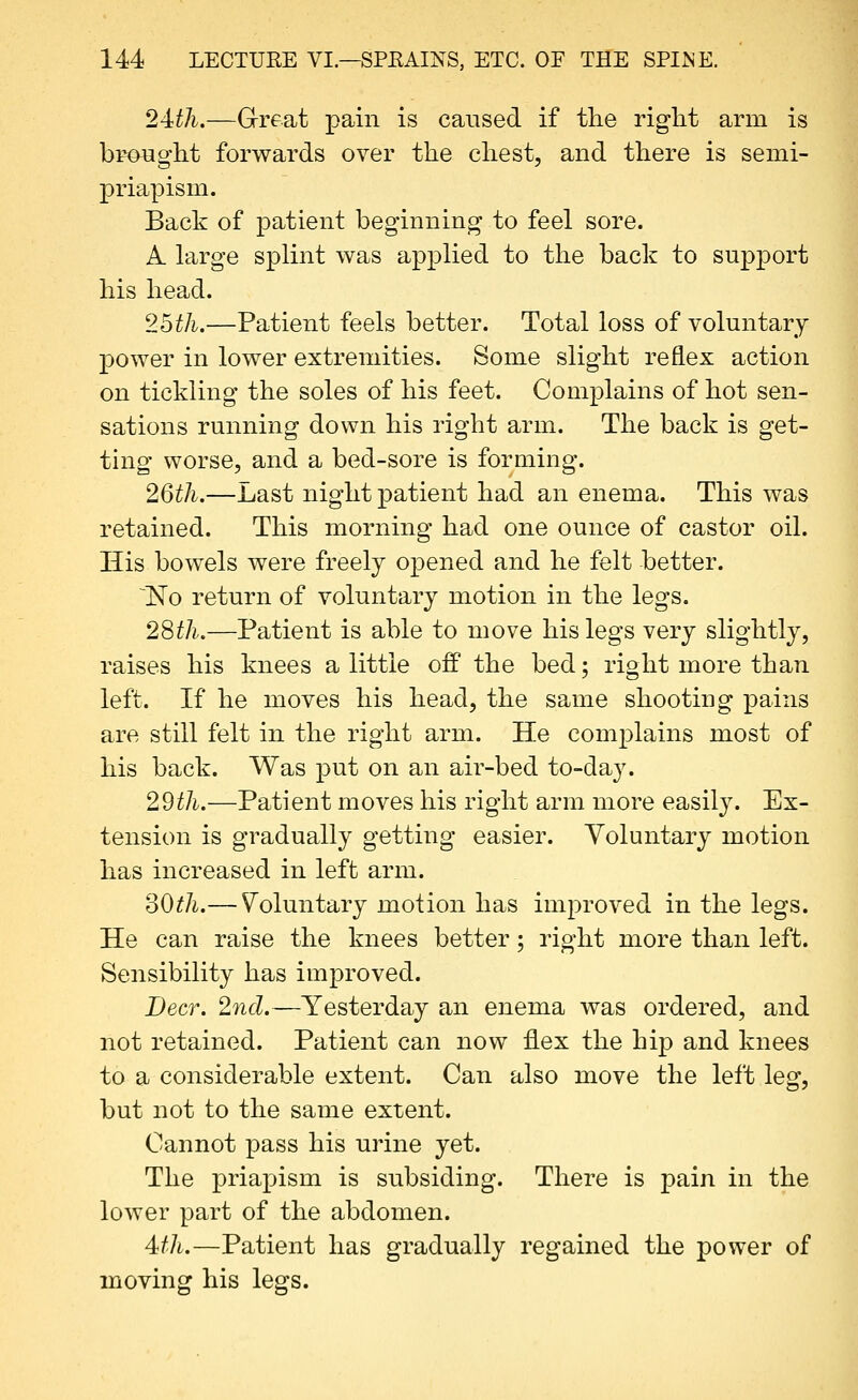 24:th.—Great pain is caused if the right arm is brought forwards over the chest, and there is semi- priapism. Back of patient beginning to feel sore. A. large splint was applied to the back to support his head. 25th.—Patient feels better. Total loss of voluntary power in lower extremities. Some slight reflex action on tickling the soles of his feet. Complains of hot sen- sations running down his right arm. The back is get- ting worse, and a bed-sore is forming. 26th.—Last night patient had an enema. This was retained. This morning had one ounce of castor oil. His bowels were freely opened and he felt better. ^No return of voluntary motion in the legs. 2Sth.—Patient is able to move his legs very slightly, raises his knees a little off the bed; right more than left. If he moves his head, the same shooting pains are still felt in the right arm. He complains most of his back. Was put on an air-bed to-day. 29th.—Patient moves his right arm more easily. Ex- tension is gradually getting easier. Voluntary motion has increased in left arm. oOth.— Voluntary motion has improved in the legs. He can raise the knees better; right more than left. Sensibility has improved. Deer. 2nd.—Yesterday an enema was ordered, and not retained. Patient can now flex the hip and knees to a considerable extent. Can also move the left leg, but not to the same extent. Cannot pass his urine yet. The priapism is subsiding. There is pain in the lower part of the abdomen. 4th.—Patient has gradually regained the power of moving his legs.