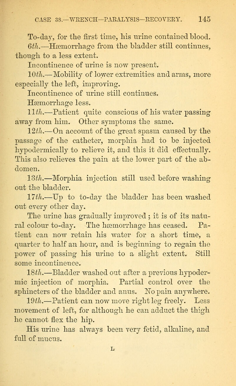 To-daj, for the first time, his nrine contained blood. 6tJi.—Heeinorrhaofe from the bladder still continues, thongh to a less extent. Incontinence of nrine is now present. 10th,—Mobility of lower extremities and arms, more especially the left, improving. Incontinence of urine still continues. Haemorrhage less. llth.—Patient quite conscious of his water passing away from him. Other symptoms the same. 12th.—On account of the great spasm caused by the passage of the catheter, morphia had to be injected hypodermically to relieve it, and this it did effectupJly. This also relieves the pain at the lower part of the ab- domen. 13^/^.—Morphia injection still used before washing out the bladder. 17th.—Up to to-day the bladder has been Avashed out every other day. The urine has gradually improved; it is of its natu- ral colour to-day. The hsemorrhage has ceased. Pa- tient can now retain his water for a short time, a quarter to half an hour, and is beginning to regain the power of passing his urine to a slight extent. Still some incontinence. 18th.—Bladder washed out after a previous hypoder- mic injection of morphia. Partial control over the sphincters of the bladder and anus. E'o pain anywhere. 19//^.—Patient can now move right leg freel}^ Less movement of left, for although he can adduct the thigh he cannot flex the hip. His urine has always been very fetid, alkaline, and full of mucus. L