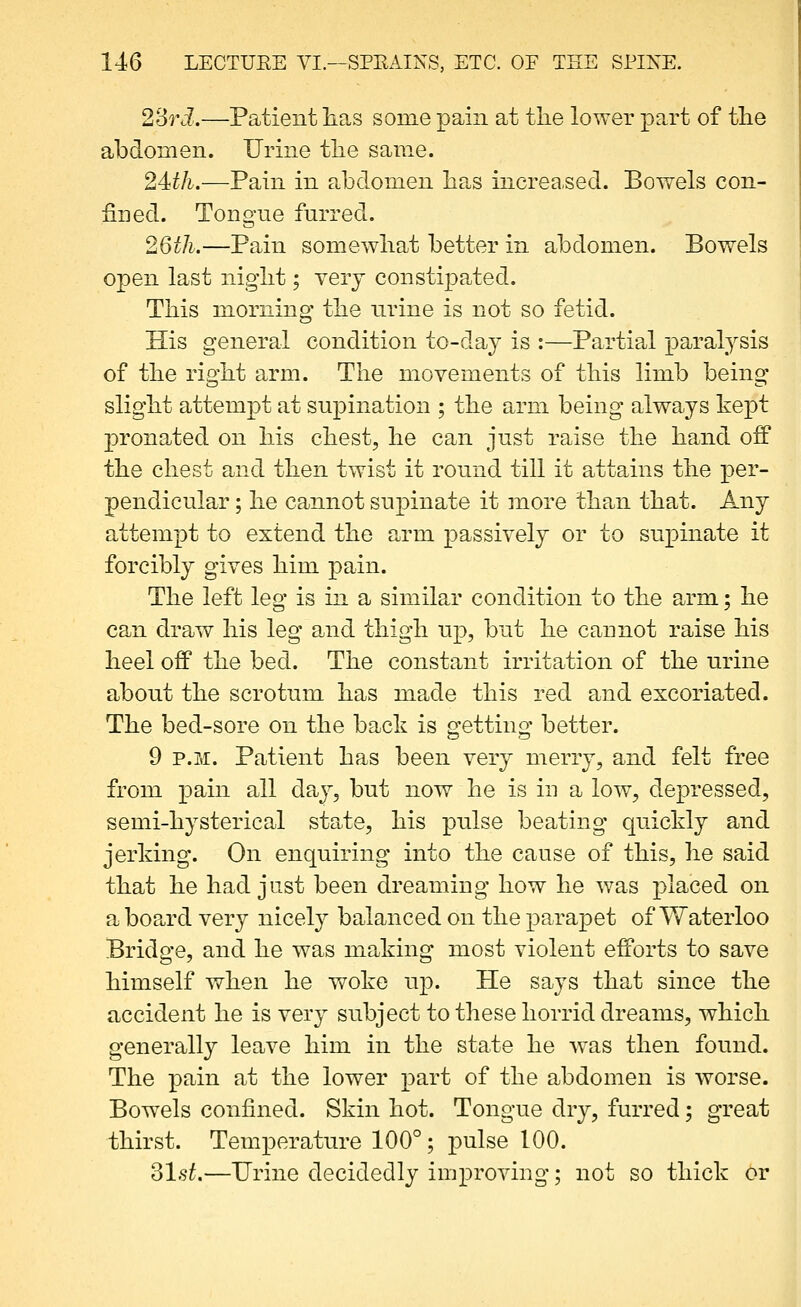 28ri.—Patient lias some pain at tlie lower part of tlie abdomen. Urine the same. 24:th.—Pain in abdomen has increased. Bowels con- fined. Tongne furred. 26th.—Pain somewliat better in abdomen. Bowels open last nigiit; yerj constipated. This morning the nrine is not so fetid. His general condition to-day is :—Partial paralysis of the right arm. The movements of this limb being slight attempt at supination ; the arm being always kept pronated on his chest, he can just raise the hand off the chest and then twist it round till it attains the per- pendicular ; he cannot supinate it more than that. Any attempt to extend the arm passively or to supinate it forcibly gives him pain. The left leg is in a similar condition to the arm; he can draw his leg and thigh up, but he cannot raise his heel off the bed. The constant irritation of the urine about the scrotum has made this red and excoriated. The bed-sore on the back is getting better. 9 P.M. Patient has been very merry, and felt free from pain all day, but now he is in a low, depressed, semi-hysterical state, his pulse beating quickly and jerking. On enquiring into the cause of this, he said that he had just been dreaming how he was placed on a boa.rd very nicely balanced on the parapet of Waterloo Bridge, and he was making most violent efforts to save himself when he woke up. He says that since the accident he is very subject to these horrid dreams, which generally leave him in the state he was then found. The pain at the lower part of the abdomen is worse. Bowels confined. Skin hot. Tongue dry, furred; great thirst. Temperature 100°; -pnhe 100. 31.s^.—Urine decidedly improving; not so thick or