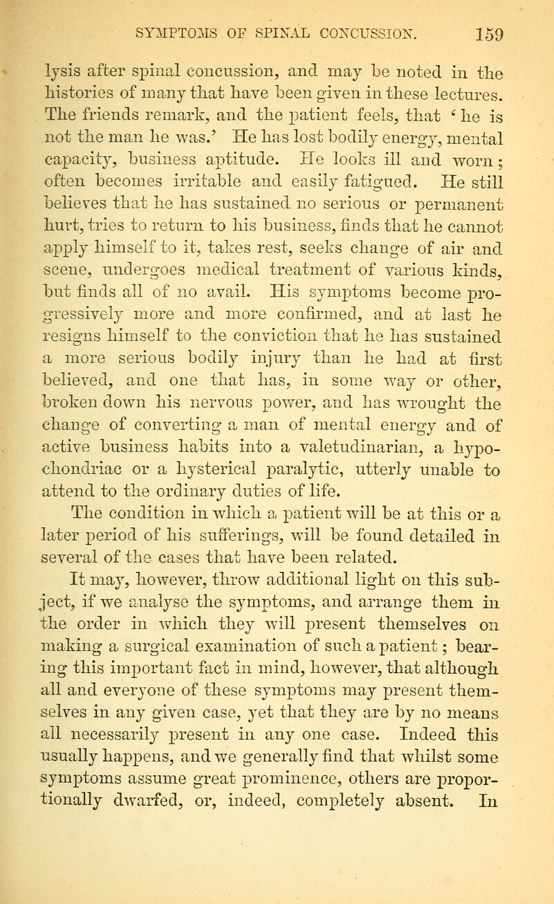 lysis after spinal concussion, and may be noted in the histories of many that have been given in these lectures. The friends remark, and the patient feels, that ' he is not the man he was.' He has lost bodily energy, mental capacity, business aptitude. He looks ill and worn; often becomes irritable and easily fatigued. He still believes that he has sustained no serious or permanent hurt, tries to return to his business, finds that he cannot apply himself to it, takes rest, seeks change of air and scene, undergoes medical treatment of various kinds, but finds all of no avail. His symptoms become pro- gressively more and more confirmed, and at last he resigns himself to the conviction that he has sustained a more serious bodily injury than he had at first believed, and one that has, in some way or other, broken down his nervous power, and has wrought the change of converting a man of mental energy and of active business habits into a valetudinarian, a hypo- chondriac or a hysterical paralytic, utterly unable to attend to the ordinary duties of life. The condition in which a patient will be at this or a later period of his sufferings, will be found detailed in several of the cases that have been related. It may, however, throw additional light on this sub- ject, if we analyse the symptoms, and arrange them in the order in Avhich they will present themselves on making a surgical examination of such a patient; bear- ing this important fact in mind, however, that although all and everyone of these symptoms may present them- selves in any given case, yet that they are by no means all necessarily present in any one case. Indeed this usually happens, and we generally find that whilst some symptoms assume great prominence, others are propor- tionally dwarfed, or, indeed, completely absent. In
