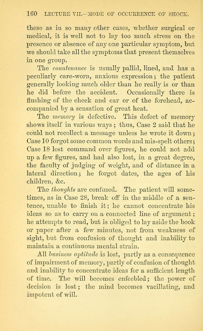 these as in so many otlier cases, wlietlier surgical or medical, it is well not to la<y too mucli stress on the presence or absence of any one particular symptom, but we should take all the symptoms that present themselves in one group. The countenance is usually pallid, lined, paid has a peculiarly care-worn, anxious expression; the patient generally looking much older than he really is or than he did before the accident. Occasionally there is flushing of the cheek and ear or of the forehead, ac- companied by a sensation of great heat. The memory is defective. This defect of memory shows itself in various ways ; thus. Case 2 said that he could not recollect a message unless he wrote it down; Case 10 forgot some common words and mis-spelt others; Case 18 lost command over figures, he could not add up a few figures, and had also lost, in a great degree, the faculty of judging of weight, and of distance in a lateral direction; he forgot dates, the ages of his children, &c. The thoughts are confused. The patient will some- times, as in Ca.se 28, break ofp in the middle of a sen- tence, unable to finish it; he cannot concentrate his ideas so as to carry on a connected line of argument; he attempts to read, but is obliged to lay aside the book or paper after a few minutes, not from weakness of sight, but from confusion of thought and inability to maintain a continuous mental strain. All husiness aptitude is lost, partly as a consequence of impairment of memory, partly of confusion of thought and inability to concentrate ideas for a sufficient length of time. The will becomes enfeebled; the j^ower of decision is lost; the mind becomes vacillating, and impotent of will.