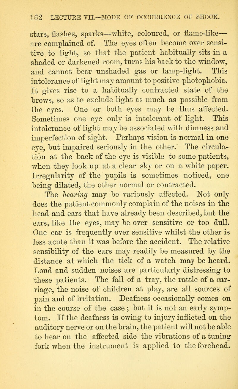 stars, flashes, sparks—white, colonred, or flame-like— are complained of. The eyes often become over sensi- tive to light, so that the patient hahituallj sits in a shaded or darkened room, turns his back to the v^rindow, and cannot bear nnshaded gas or lamp-light. This intolerance of light maj amonnt to positive photophobia. It gives rise to a habitually contracted state of the brows, so as to exclude light as much as possible from the eyes. One or both eyes may be thus affected. Sometimes one eye only is intolerant of light. This intolerance of light maybe associated with dimness and imperfection of sight. Perhaps vision is normal in one eye, but impaired seriously in the other. The circula- tion at the back of the eye is visible to some patients, when they look up at a clear sky or on a white paper. Irregukirity of the pupils is sometimes noticed, one being dilated, the other norm^al or contracted. The hearing may be variously affected. ITot only does the patient commonly complain of the noises in the head and ears that have already been described, but the ears, like the eyes, may be over sensitive or too dull. One ear is frequently over sensitive whilst the other is less acute than it was before the accident. The relative sensibility of the ears may readily be measured by the distance at which the tick of a watch may be heard. Loud and sudden noises are particularly distressing to these patients. The fall of a tray, the rattle of a car- riage, the noise of children at play, are all sources of pain and of irritation. Deafness occasionally comes on in the course of the case ; but it is not an early symp- tom. If the deafness is owing to injury inflicted on the auditory nerve or on the brain, the patient will not be able to hear on the affected side the vibrations of a tuning fork when the instrument is applied to the forehead.