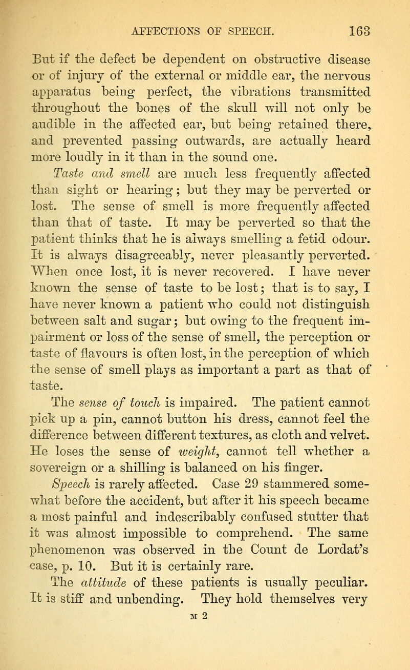 But if tlie defect be dependent on obstructive disease or of injury of the external or middle ear, the nervous apparatus being perfect, the vibrations transmitted throughout the bones of the skull will not only be audible in the afPected ear, but being retained there, and prevented passing outwards, a.re actually heard more loudly in it than in the sound one. Taste and smell are much less frequently affected than sight or hearing; but they may be perverted or lost. The sense of smell is more frequently affected than that of taste. It may be perverted so that the patient thinks that he is always smelling a fetid odour. It is always disagreeably, never pleasantly perverted. When once lost, it is never recovered. I have never known the sense of taste to be lost; that is to say, I have never known a patient who could not distinguish between salt and sugar; but owing to the frequent im- pairment or loss of the sense of smell, the perception or taste of flavours is often lost, in the perception of which the sense of smell plays as important a part as that of taste. The sense of touch is impaired. The patient cannot pick up a pin, cannot button his dress, cannot feel the difference between different textures, as cloth and velvet. He loses the sense of weight, cannot tell whether a sovereign or a shilling is balanced on his finger. Speech is rarely affected. Case 29 stammered some- what before the accident, but after it his speech became a most painful and indescribably confused stutter that it was almost impossible to comprehend. The same phenomenon was observed in the Count de Lordat's case, p. 10. But it is certainly rare. The attitude of these patients is usually peculiar. It is stiff and unbending. They hold themselves very M 2