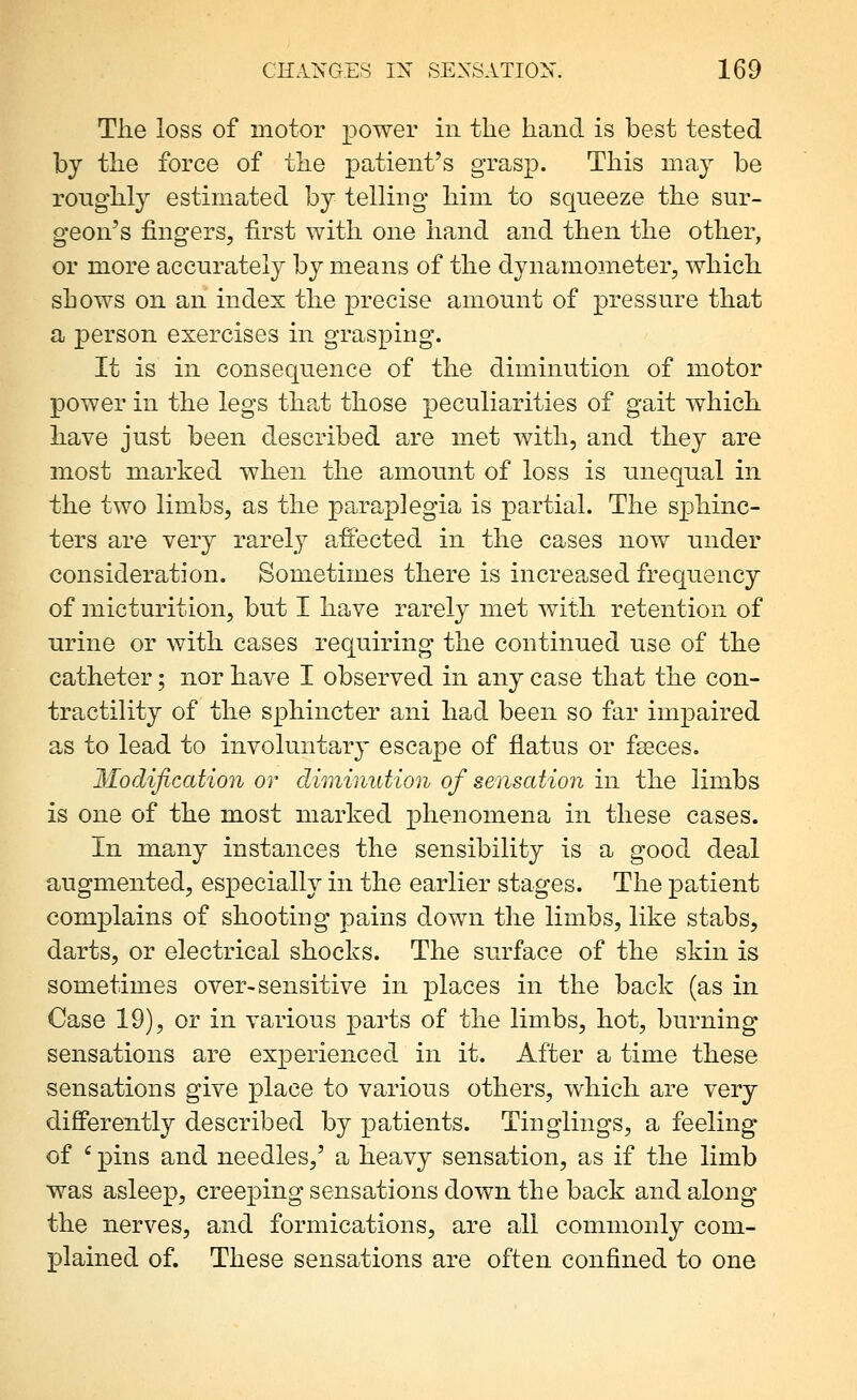 The loss of motor power in tlie hand is best tested by the force of the patient's grasp. Tliis may be roughly estimated by telling him to squeeze the sur- geon's fingers, first with one hand and then the other, or more accurately by means of the dynamometer, which shows on an index the precise amount of pressure that a person exercises in grasping. It is in consequence of the diminution of motor power in the legs tha.t those peculiarities of gait which have just been described are met with, and they are most marked when the amount of loss is unequal in the two limbs, as the paraplegia is partial. The sphinc- ters are very rarely affected in the cases now under consideration. Sometimes there is increased frequency of micturition, but I have rarely met with retention of urine or with cases requiring the continued use of the catheter; nor have I observed in any case that the con- tractility of the sphincter ani had been so far impaired as to lead to involuntary escape of flatus or fseces. Modification or diminution of sensation in the limbs is one of the most marked phenomena in these cases. In many instances the sensibility is a good deal augmented, especially in the earlier stages. The patient complains of shooting pains down the limbs, like stabs, darts, or electrical shocks. The surface of the skin is sometimes over-sensitive in places in the back (as in Case 19), or in various parts of the limbs, hot, burning sensations are experienced in it. After a time these sensations give place to various others, which are very differently described by patients. Tinglings, a feeling of ' pins and needles,' a heavy sensation, as if the limb was asleep, creeping sensations down the back and along the nerves, and formications, are all commonly com- plained of. These sensations are often confined to one