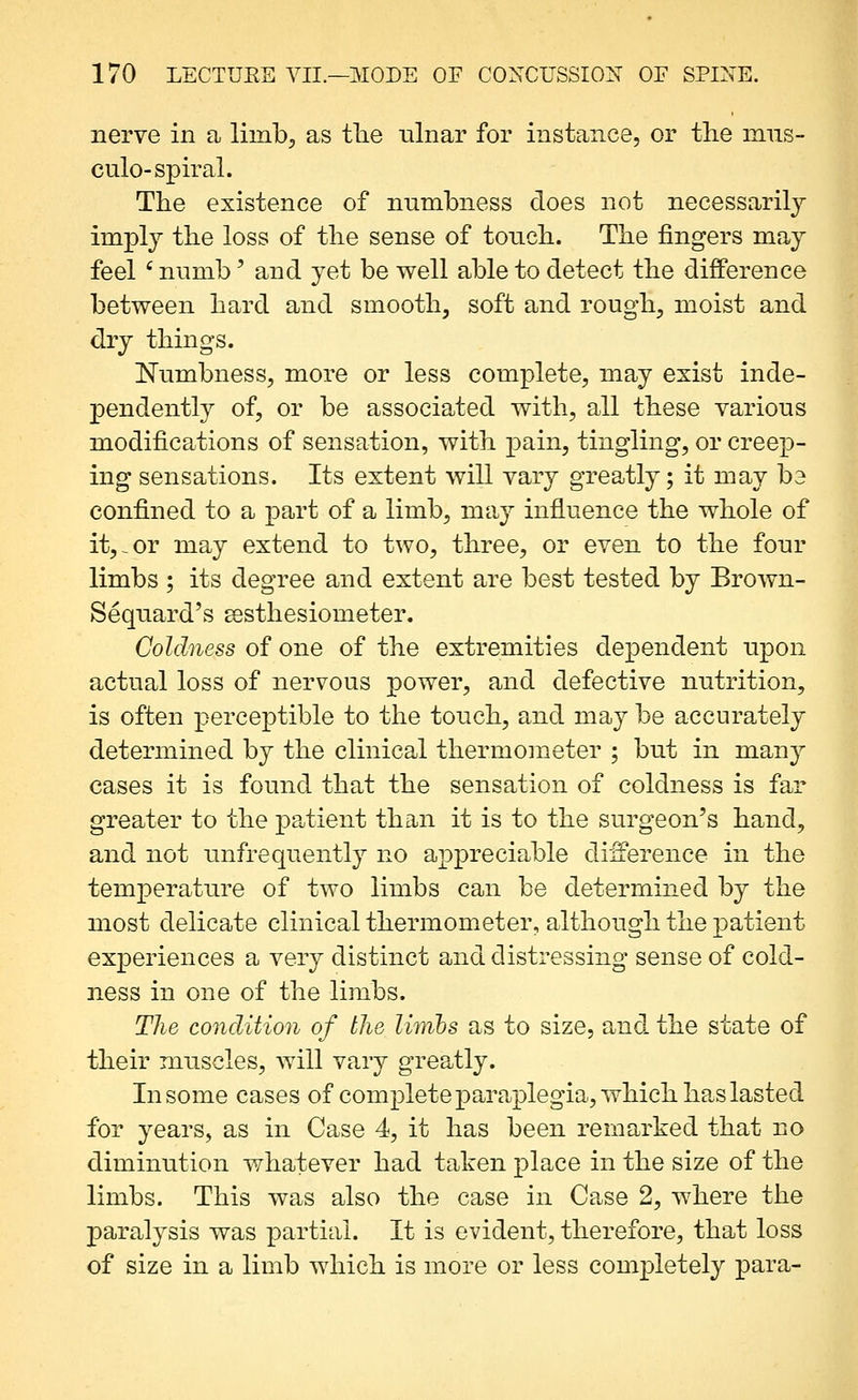 nerve in a limb;, as tlie ulnar for instance, or the mus- culo-spiral. The existence of numbness does not necessarily imply the loss of the sense of touch. The fingers may feel ' numb' and yet be well able to detect the difference between hard and smooth, soft and rough, moist and dry things. Numbness, more or less complete, may exist inde- pendently of, or be associated with, all these various modifications of sensation, with pain, tingling, or creep- ing sensations. Its extent will vary greatly; it may be confined to a part of a limb, may influence the whole of it,-or may extend to two, three, or even to the four limbs ; its degree and extent are best tested by Brown- Sequard's eesthesiometer. Coldness of one of the extremities dependent upon actual loss of nervous power, and defective nutrition, is often perceptible to the touch, and may be accurately determined by the clinical thermometer ; but in many cases it is found that the sensation of coldness is far greater to the patient than it is to the surgeon's hand, and not unfrequently no appreciable difference in the temperature of two limbs can be determined by the most delicate clinical thermometer, although the patient experiences a very distinct and distressing sense of cold- ness in one of the limbs. The condition of the lirribs as to size, and the state of their muscles, will vary greatly. In some cases of complete paraplegia, which has lasted for years, as in Case 4, it has been remarked that no diminution whatever had taken place in the size of the limbs. This was also the case in Case 2, where the paralysis was partial. It is evident, therefore, that loss of size in a limb which is more or less completely para-