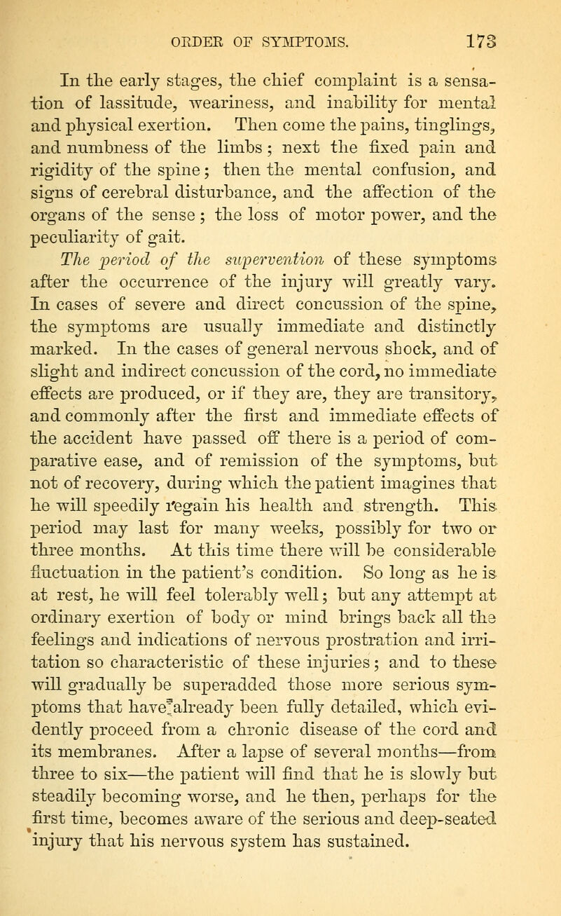 OEDER OF SYMPTOMS. 178 In the early stages, tlie chief complaint is a sensa- tion of lassitnde, weariness, and inability for mental and physical exertion. Then come the pains, tinglings, and nnmbness of the limbs ; next the fixed pain and rigidity of the spine; then the mental confusion, and signs of cerebral disturbance, and the afiPection of the organs of the sense ; the loss of motor power, and the peculiarity of gait. The period of the supervention of these symptoms after the occurrence of the injury will greatly vary. In cases of severe and direct concussion of the spine^ the symptoms are usually immediate and distinctly marked. In the cases of general nervous shock, and of slight and indirect concussion of the cord, no immediate effects are produced, or if they are, they are transitory^ and commonly after the first and immediate effects of the accident have passed off there is a period of com- parative ease, and of remission of the symptoms, but not of recovery, during which the patient imagines that he will speedily regain his health and strength. This- period may last for many weeks, possibly for two or three months. At this time there will be considerable fluctuation in the patient's condition. So long as he is. at rest, he will feel tolerably well; but any attempt at ordinary exertion of body or mind brings back all the feelings and indications of nervous prostration and irri- tation so characteristic of these injuries; and to these will gradually be superadded those more serious sym- ptoms that have^already been fully detailed, which evi- dently proceed from a chronic disease of the cord and its membranes. After a lajDse of several months—from three to six—the patient will find that he is slowly but steadily becoming worse, and he then, perhaps for the first time, becomes aware of the serious and deep-seated injury that his nervous system has sustained.