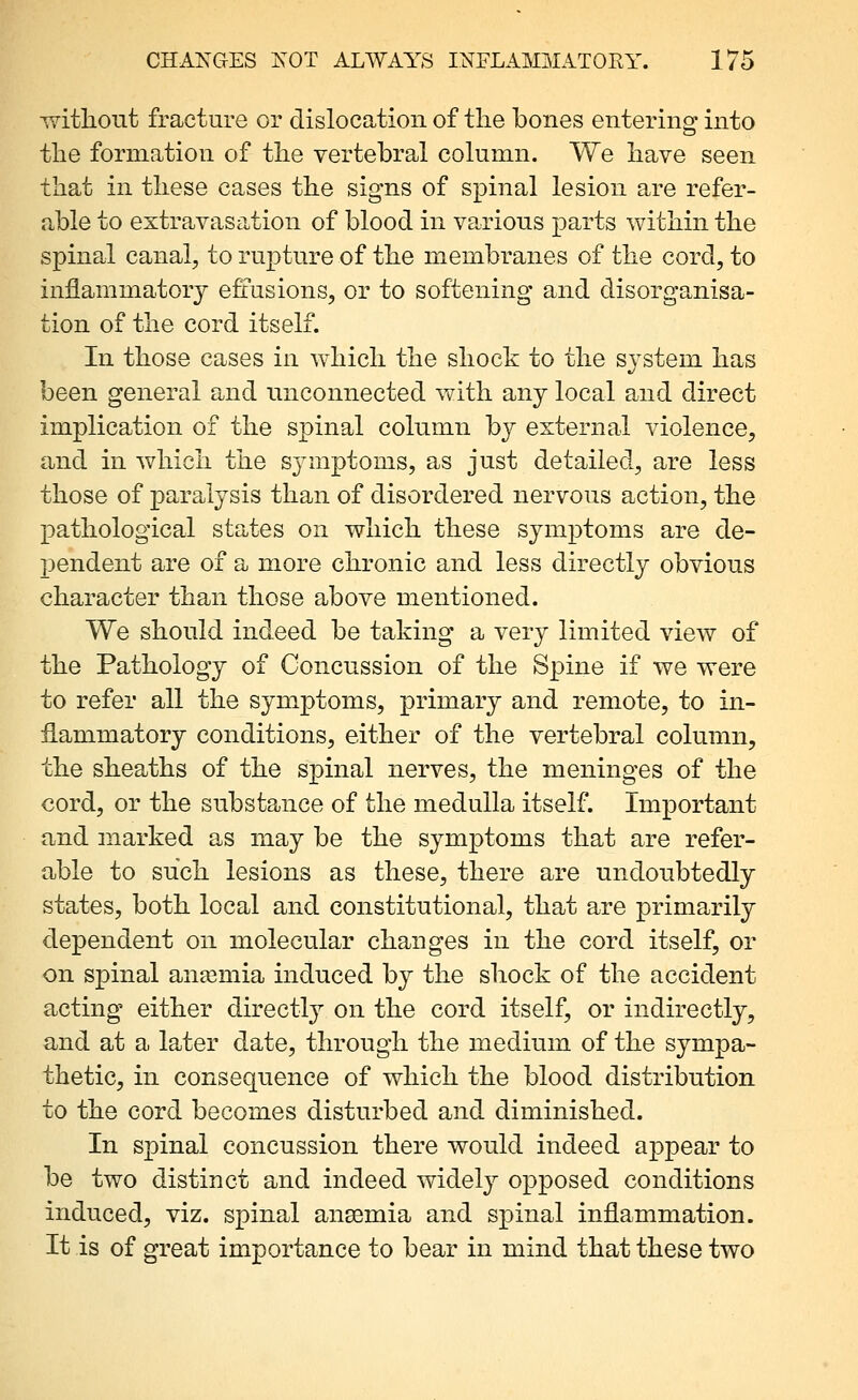 ^Yitlioiit fracture or dislocation of the bones entering^ into the formation of the vertebral column. We have seen that in these cases the signs of spinal lesion are refer- able to extravasation of blood in various parts within the spinal canal, to rupture of the membranes of the cord, to inflammator}^ efi'usions, or to softening and disorganisa- tion of the cord itself. In those cases in which the shock to the system has been general and unconnected with any local and direct implication of the spinal column by external violence, and in which the symptoms, as just detailed, are less those of paralysis than of disordered nervous action, the pathological states on which these symptoms are de- pendent are of a more chronic and less directly obvious character than those above mentioned. We should indeed be taking a very limited view of the Pathology of Concussion of the Spine if we were to refer all the symptoms, primary and remote, to in- flammatory conditions, either of the vertebral column, the sheaths of the spinal nerves, the meninges of the cord, or the substance of the medulla itself. Important and marked as may be the symptoms that are refer- able to such lesions as these, there are undoubtedly states, both local and constitutional, that are primarily dependent on molecular changes in the cord itself, or on spinal anasmia induced by the shock of the accident acting either directly on the cord itself, or indirectly, and at a later date, through the medium of the sympa- thetic, in consequence of which the blood distribution to the cord becomes disturbed and diminished. In spinal concussion there would indeed appear to be two distinct and indeed widely opposed conditions induced, viz. spinal anaemia and spinal inflammation. It is of great importance to bear in mind that these two