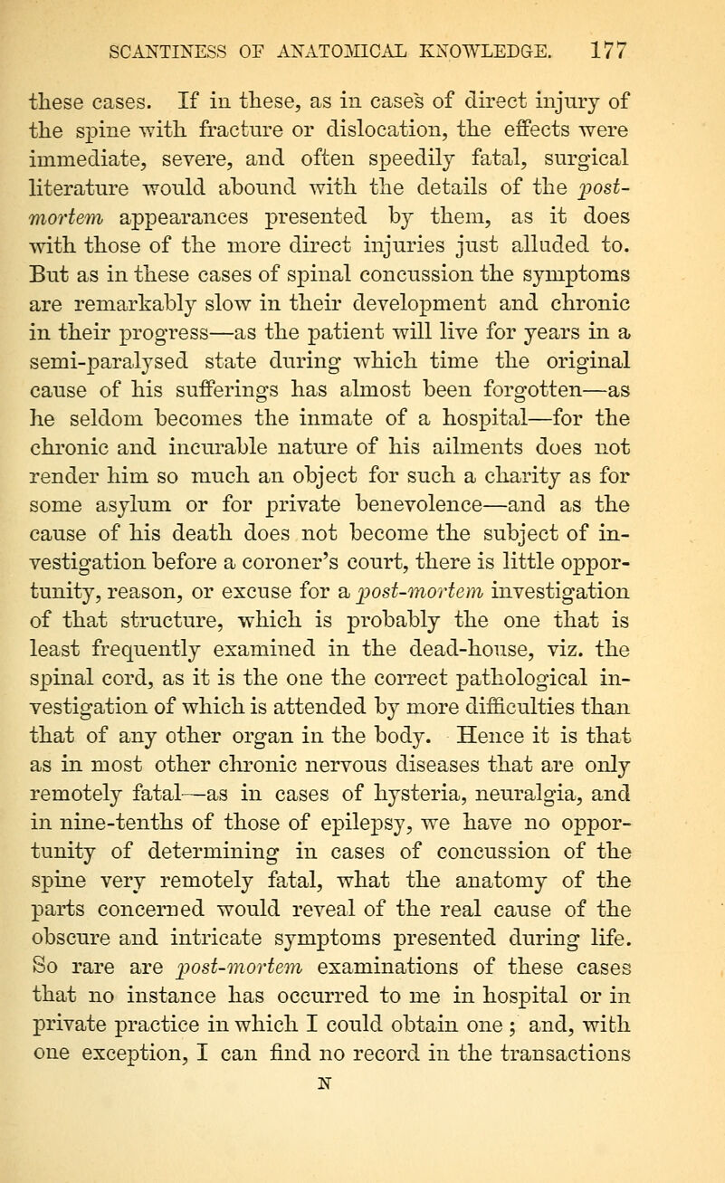 these cases. If in these, as in cases of direct injury of the spine with fracture or dislocation, the effects were immediate, severe, and often speedily fatal, surgical literature would abound with the details of the 2^ost- mortem appearances presented by them, as it does with those of the more direct injuries just alluded to. But as in these cases of spinal concussion the symptoms are remarkably slow in their development and chronic in their progress—as the patient will live for years in a semi-paralysed state during which time the original cause of his sufferings has almost been forgotten—as he seldom becomes the inmate of a hospital—for the chronic and incurable nature of his ailments does not render him so much an object for such a charity as for some asylum or for private benevolence—and as the cause of his death does not become the subject of in- vestigation before a coroner's court, there is little oppor- tunity, reason, or excuse for a ijost-mortem investigation of that structure, which is probably the one that is least frequently examined in the dead-house, viz. the spinal cord, as it is the one the correct pathological in- vestigation of which is attended by more difficulties than that of any other organ in the body. Hence it is that as in most other chronic nervous diseases that are only remotely fatal—as in cases of hysteria, neuralgia, and in nine-tenths of those of epilej)sy, we have no oppor- tunity of determining in cases of concussion of the spine very remotely fatal, what the anatomy of the parts concerned would reveal of the real cause of the obscure and intricate symptoms presented during life. So rare are ijost-mortem examinations of these cases that no instance has occurred to me in hospital or in private practice in which I could obtain one; and, with one exception, I can find no record in the transactions