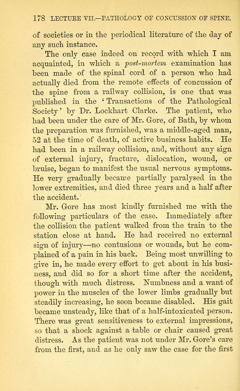 of societies or in tlie periodical literature of the day of any such instance. The only case indeed on record with which I am acquainted, in which a post-mortem examination has been made of the spinal cord of a person who hai actually died from the remote effects of concussion of the spine from a railway collision, is one that was published in the ' Transactions of the Pathological Society' by Dr. Lockhart Clarke. The patient, who had been under the care of Mr. Gore, of Bath, by whom the preparation was furnished, was a middle-aged man, 52 at the time of death, of active business habits. He had been in a railway collision, and, without any sign of external injury, fracture, dislocation, wound, or bruise, began to manifest the usual nervous symptoms. He very gradually became partially paralysed in the lower extremities, and died three years and a half after the accident.' Mr. Gore has most kindly furnished me with the following particulars of the case. Immediately after the collision the patient walked from the train to the station close at hand. He had received no external sign of injury—no contusions or wounds, but he com- plained of a pain in his back. Being most unwilling to give in, he made every effort to get about in his busi- ness, and did so for a short time after the accident, thoupfh with much distress. Numbness and a want of power in the muscles of the lower limbs gradually but steadily increasing, he soon became disabled. His gait became unsteady, like that of a half-intoxicated person. There was great sensitiveness to external impressions, so that a shock against a table or chair caused great distress. As the patient was not under Mr. Gore's care from the first, and as he only saw the case for the first
