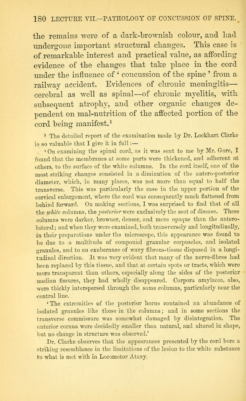 the remains were of a dark-brownish colour, and had undergone important structural changes. This case is of remarkable interest and practical value, as affording evidence of the changes that take place in the cord nnder the influence of ' concussion of the spine ' from a railway accident. Evidences of chronic meningitis— cerebral as well as spinal—of chronic myelitis, with subsequent atrophy, and other organic changes de- pendent on mal-nutrition of the affected portion of the cord being manifest.^ ^ The detailed report of tlie examination made by Dr. Lockhart Clarke is so valuable that I give it in full:— ^ ' On examining the spinal cord, as it was sent to me by Mr. Oore, I found that the membranes at some parts were thickened, and adherent at others, to the surface of the white columns. In the cord itself, one of the most striking changes consisted in a diminution of the antero-posterior diameter, which, in many places, was not more than equal to half the transverse. This was particularly the case in the upper portion of the cervical enlargement, where the cord was consequently much flattened from behind forward. On making sections, I was surprised to find that of all the white columns, the j^ios^^rior were exclusively the seat of disease. These columns were darker, browner, denser, and more opaque than the antero- lateral ; and when they were examined, both transversely and longitudinally, in their preparations under the microscope, this appearance was found to be due to a multitude of compound granular corpuscles, and isolated granules, and to an exuberance of wavy fibrous-tissue disposed in a longi- tudinal direction. It was very evident that many of the nerve-fibres had been replaced by this tissue, and that at certain spots or tracts, which were more transparent than others, especially along the sides of the posterior median fissures, they had wholly disappeared. Corpora amylacea, also, were thickly interspersed through the same columns, particularly near the central line. ' The extremities of the posterior horns contained an abundance of isolated granules like those in the columns; and in some sections the transverse commissure was somewhat damaged by disintegration. The anterior cornua were decidedly smaller than natm'al, and altered in shape, but no change in structure was observed,' Dr. Clarke observes that the appearances presented by the cord bore a .striking resemblance in the limitations of the lesion to the white substance to what is met with in Locomotor Ataxy.
