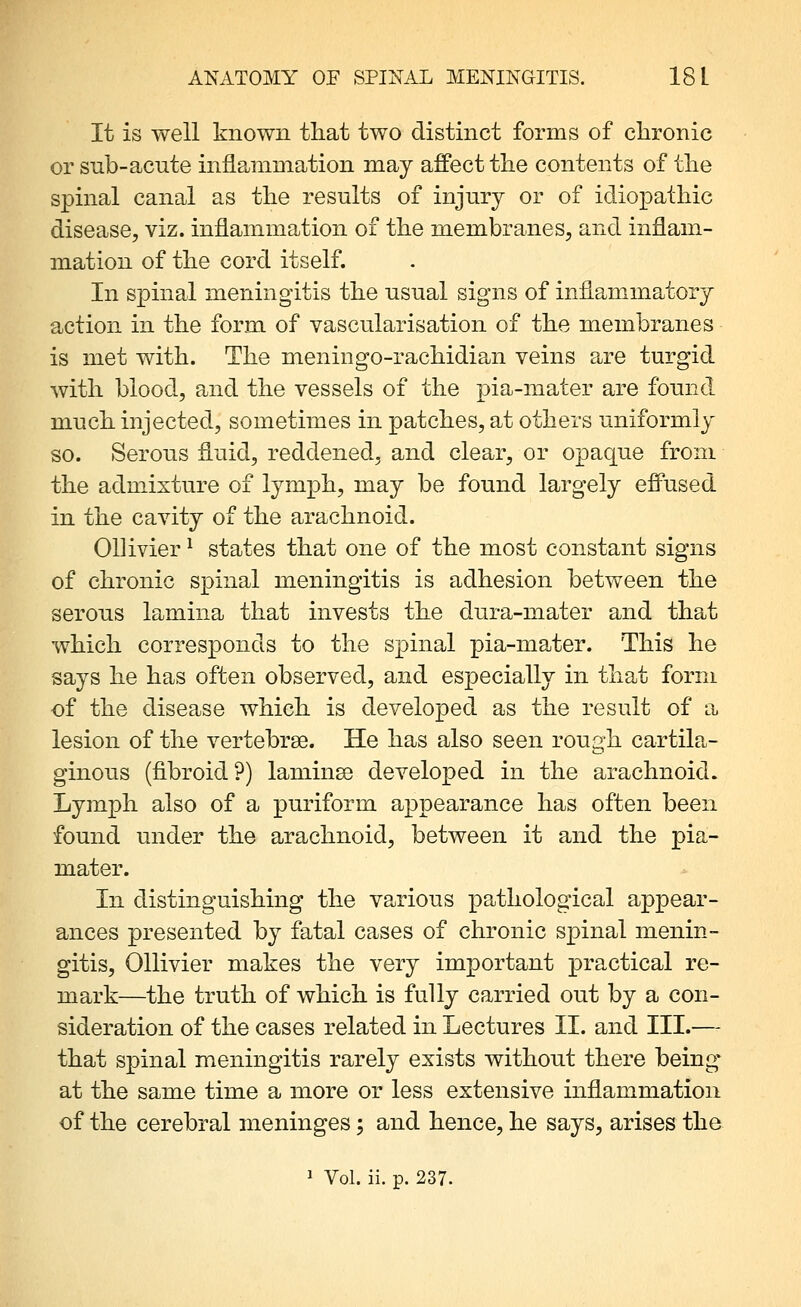 It is well known that two distinct forms of chronic or snb-acute inflammation may affect the contents of the spinal canal as the results of injury or of idiopathic disease, viz. inflammation of the membranes, and inflam- mation of the cord itself. In spinal meningitis the usual signs of inflammatory action in the form of vascularisation of the membranes is met with. The meningo-rachidian veins are turgid with blood, and the vessels of the pia-mater are found much injected, sometimes in patches, at others uniformly so. Serous fluid, reddened, and clear, or opaque from the admixture of lymph, may be found largely efi^used in the cavity of the arachnoid. Ollivier ^ states that one of the most constant signs of chronic spinal meningitis is adhesion between the serous lamina that invests the dura-mater and that which corresponds to the spinal pia-mater. This he says he has often observed, and especially in that form of the disease which is developed as the result of a lesion of the vertebrse. He has also seen rough cartila- ginous (fibroid?) laminse developed in the arachnoid. Lymph also of a puriform appearance has often been found under the arachnoid, between it and the pia- mater. In distinguishing the various pathological appear- ances presented by fatal cases of chronic spinal menin- gitis, Ollivier makes the very important practical re- mark—the truth of which is fully carried out by a con- sideration of the cases related in Lectures 11. and III.— that spinal meningitis rarely exists without there being at the same time a more or less extensive inflammation of the cerebral meninges; and hence, he says, arises the 1 Vol. ii. p. 237.