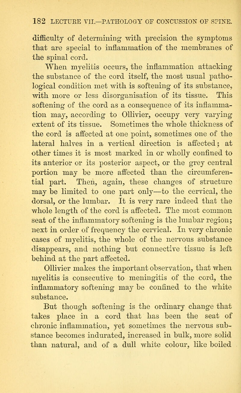 difficulty of determining witli precision tlie symptoms that are special to inilammation of the membranes of the spinal cord. When myelitis occurs, the inflammation attacking the substance of the cord itself, the most usual jDatho-. logical condition met with is softening of its substance, with more or less disorganisation of its tissue. This softening of the cord as a consequence of its inflamma- tion may, according to OUivier, occupy very varying extent of its tissue. Sometimes the whole thickness of the cord is affected at one ]3oint, sometimes one of the lateral halves in a vertical direction is affected; at other times it is most marked in or wholly confined to its anterior or its posterior aspect, or the grey central portion may be more affected than the circumferen- tial part. Then, again, these changes of structure may be limited to one part only—to the cervical, the dorsal, or the lumbar. It is very rare indeed that the whole length of the cord is affected. The most common seat of the inflammatory softening is the lumbar region; next in order of frequency the cervical. In very chronic cases of myelitis, the whole of the nervous substance disappears, and nothing but connective tissue is left behind at the part affected. Ollivier makes the important observation, that when myelitis is consecutive to meningitis of the cord, the inflammatory softening may be confined to the white substance. But though softening is the ordinary change that takes XDlace in a cord that has been the seat of chronic inflammation, yet sometimes the nervous sub- stance becomes indurated, increased in bulk, more solid than natural, and of a dull white colour, like boiled
