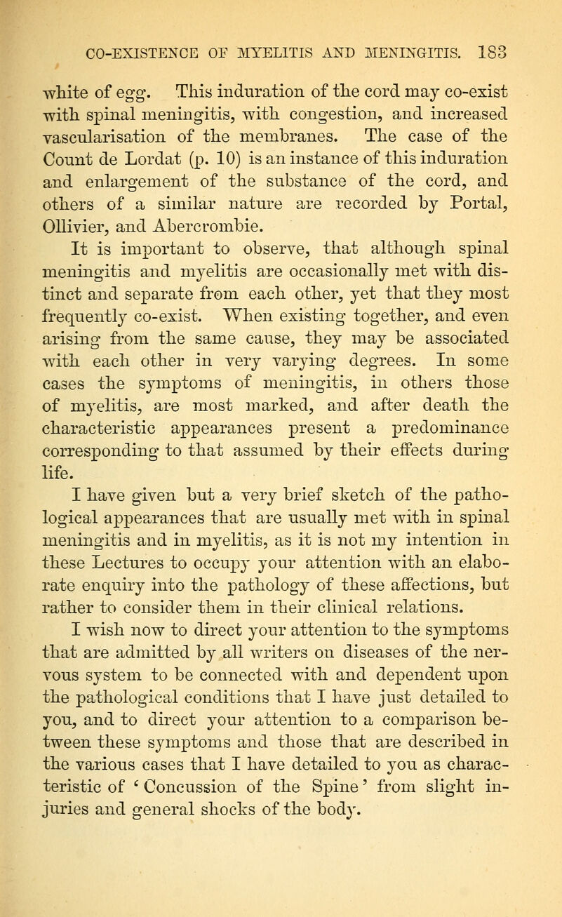 white of egg'. This induration of the cord may co-exist with spinal meningitis, with congestion, and increased vascularisation of the membranes. The case of the Count de Lordat (p. 10) is an instance of this induration and enlargement of the substance of the cord, and others of a similar nature are recorded by Portal, Ollivier, and Abercrombie. It is important to observe, that although spinal meningitis and myelitis are occasionally met with dis- tinct and separate from each other, yet that they most frequentl}^ co-exist. When existing together, and even arising from the same cause, they may be associated with each other in very varying degrees. In some cases the symptoms of meningitis, in others those of myelitis, are most marked, and after death the characteristic appearances present a predominance corresponding to that assumed by their effects during life. I have given but a very brief sketch of the patho- logical appearances that are usually met with in spinal meningitis and in myelitis, as it is not my intention in these Lectures to occupy your attention with an elabo- rate enquiry into the pathology of these affections, but rather to consider them in their clinical relations. I wish now to direct your attention to the symptoms that are admitted by all writers on diseases of the ner- vous system to be connected with and dependent upon the pathological conditions that I have just detailed to you, and to direct your attention to a comparison be- tween these symptoms and those that are described in the various cases that I have detailed to you as charac- teristic of ' Concussion of the Spine' from slight in- juries and general shocks of the body.