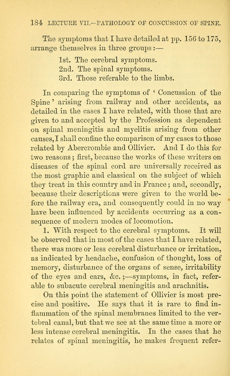 The symptoms that I have detailed at pp. 156 to 175, arrange them.selves in three groups :— 1st. The cerebral symptoms. 2nd. The spinal symptoms. 3rd. Those referable to the limbs. In comparing the symptoms of ^ Concussion of the Spine' arising from railway and other accidents, as detailed in the cases I have related, with those that are given to and accepted by the Profession as dependent on spinal meningitis and myelitis arising from other causes, I shall confine the comparison of my cases to those related by Abercrombie and Ollivier. And I do this for two reasons ; first, because the works of these writers on diseases of the spinal cord are universally received as the most graphic and classical on the subject of which they treat in this country and in France; and, secondly, because their descriptions were given to the world be- fore the railway era, and consequently could in no way have been influenced by accidents occurring as a con- sequence of modern modes of locomotion. 1. With respect to the cerebral symptoms. It will be observed that in most of the cases that I have related, there was more or less cerebral disturbance or irritation, as indicated by headache, confusion of thought, loss of memory, disturbance of the organs of sense, irritability of the eyes and ears, &c.;—symptoms, in fact, refer- able to subacute cerebral meningitis and arachnitis. On this point the statement of Ollivier is most pre- cise and positive. He says that it is rare to find in- flammation of the spinal membranes limited to the ver- tebral canal, but that we see at the same time a more or less intense cerebral meningitis. In the cases that he relates of spinal meningitis, he makes frequent refer-